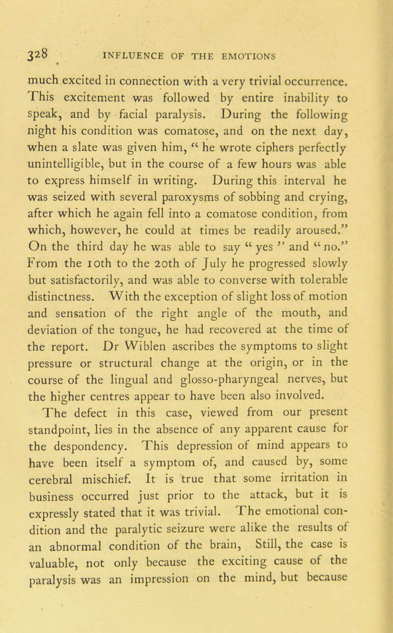 much excited in connection with a very trivial occurrence. This excitement was followed by entire inability to speak, and by facial paralysis. During the following night his condition was comatose, and on the next day, when a slate was given him, “ he wrote ciphers perfectly unintelligible, but in the course of a few hours was able to express himself in writing. During this interval he was seized with several paroxysms of sobbing and crying, after which he again fell into a comatose condition, from which, however, he could at times be readily aroused.” On the third day he was able to say “ yes ” and “no.” From the 10th to the 20th of July he progressed slowly but satisfactorily, and was able to converse with tolerable distinctness. With the exception of slight loss of motion and sensation of the right angle of the mouth, and deviation of the tongue, he had recovered at the time of the report. Dr Wiblen ascribes the symptoms to slight pressure or structural change at the origin, or in the course of the lingual and glosso-pharyngeal nerves, but the higher centres appear to have been also involved. The defect in this case, viewed from our present standpoint, lies in the absence of any apparent cause for the despondency. This depression of mind appears to have been itself a symptom of, and caused by, some cerebral mischief. It is true that some irritation in business occurred just prior to the attack, but it is expressly stated that it was trivial. The emotional con- dition and the paralytic seizure were alike the results of an abnormal condition of the brain, Still, the case is valuable, not only because the exciting cause of the paralysis was an impression on the mind, but because