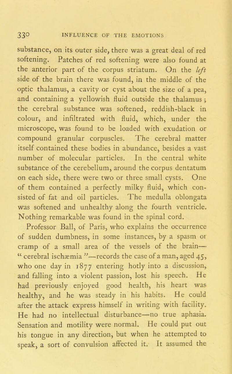 substance, on its outer side, there was a great deal of red softening. Patches of red softening were also found at the anterior part of the corpus striatum. On the left side of the brain there was found, in the middle of the optic thalamus, a cavity or cyst about the size of a pea, and containing a yellowish fluid outside the thalamus ; the cerebral substance was softened, reddish-black in colour, and infiltrated with fluid, which, under the microscope, was found to be loaded with exudation or compound granular corpuscles. The cerebral matter itself contained these bodies in abundance, besides a vast number of molecular particles. In the central white substance of the cerebellum, around the corpus dentatum on each side, there were two or three small cysts. One of them contained a perfectly milky fluid, which con- sisted of fat and oil particles. The medulla oblongata was softened and unhealthy along the fourth ventricle. Nothing remarkable was found in the spinal cord. Professor Ball, of Paris, who explains the occurrence of sudden dumbness, in some instances, by a spasm ot cramp of a small area of the vessels of the brain— “ cerebral ischaemia ”—records the case of a man, aged 45, who one day in 1877 entering hotly into a discussion, and falling into a violent passion, lost his speech. He had previously enjoyed good health, his heart was healthy, and he was steady in his habits. He could after the attack express himself in writing with facility. He had no intellectual disturbance—no true aphasia. Sensation and motility were normal. He could put out his tongue in any direction, but when he attempted to speak, a sort of convulsion affected it. It assumed the