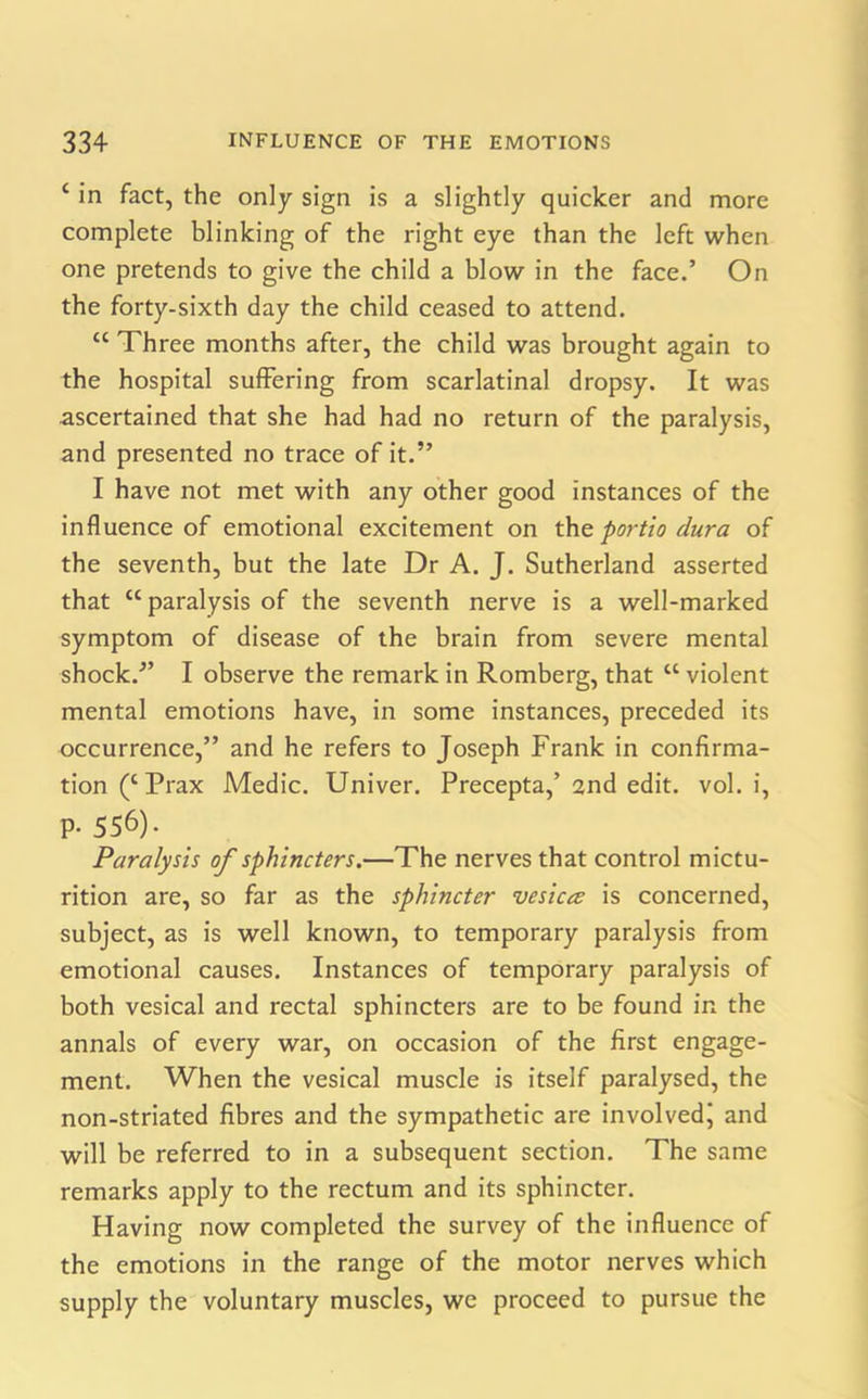 ‘ in fact, the only sign is a slightly quicker and more complete blinking of the right eye than the left when one pretends to give the child a blow in the face.’ On the forty-sixth day the child ceased to attend. “ Three months after, the child was brought again to the hospital suffering from scarlatinal dropsy. It was ascertained that she had had no return of the paralysis, and presented no trace of it.” I have not met with any other good instances of the influence of emotional excitement on the portio dura of the seventh, but the late Dr A. J. Sutherland asserted that “paralysis of the seventh nerve is a well-marked symptom of disease of the brain from severe mental shock.” I observe the remark in Romberg, that “ violent mental emotions have, in some instances, preceded its occurrence,” and he refers to Joseph Frank in confirma- tion (c Prax Medic. Univer. Precepta,’ 2nd edit. vol. i, P- 556). Paralysis of sphincters.—The nerves that control mictu- rition are, so far as the sphincter vesica is concerned, subject, as is well known, to temporary paralysis from emotional causes. Instances of temporary paralysis of both vesical and rectal sphincters are to be found in the annals of every war, on occasion of the first engage- ment. When the vesical muscle is itself paralysed, the non-striated fibres and the sympathetic are involved^ and will be referred to in a subsequent section. The same remarks apply to the rectum and its sphincter. Having now completed the survey of the influence of the emotions in the range of the motor nerves which supply the voluntary muscles, we proceed to pursue the