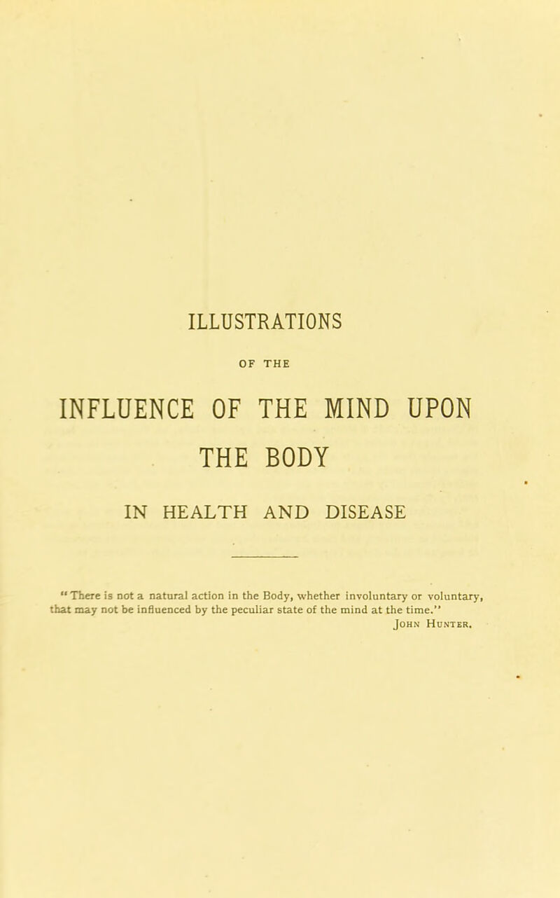 OF THE INFLUENCE OF THE MIND UPON THE BODY IN HEALTH AND DISEASE “ There is not a natural action in the Body, whether involuntary or voluntary, that may not be influenced by the peculiar state of the mind at the time.” John Hunter.