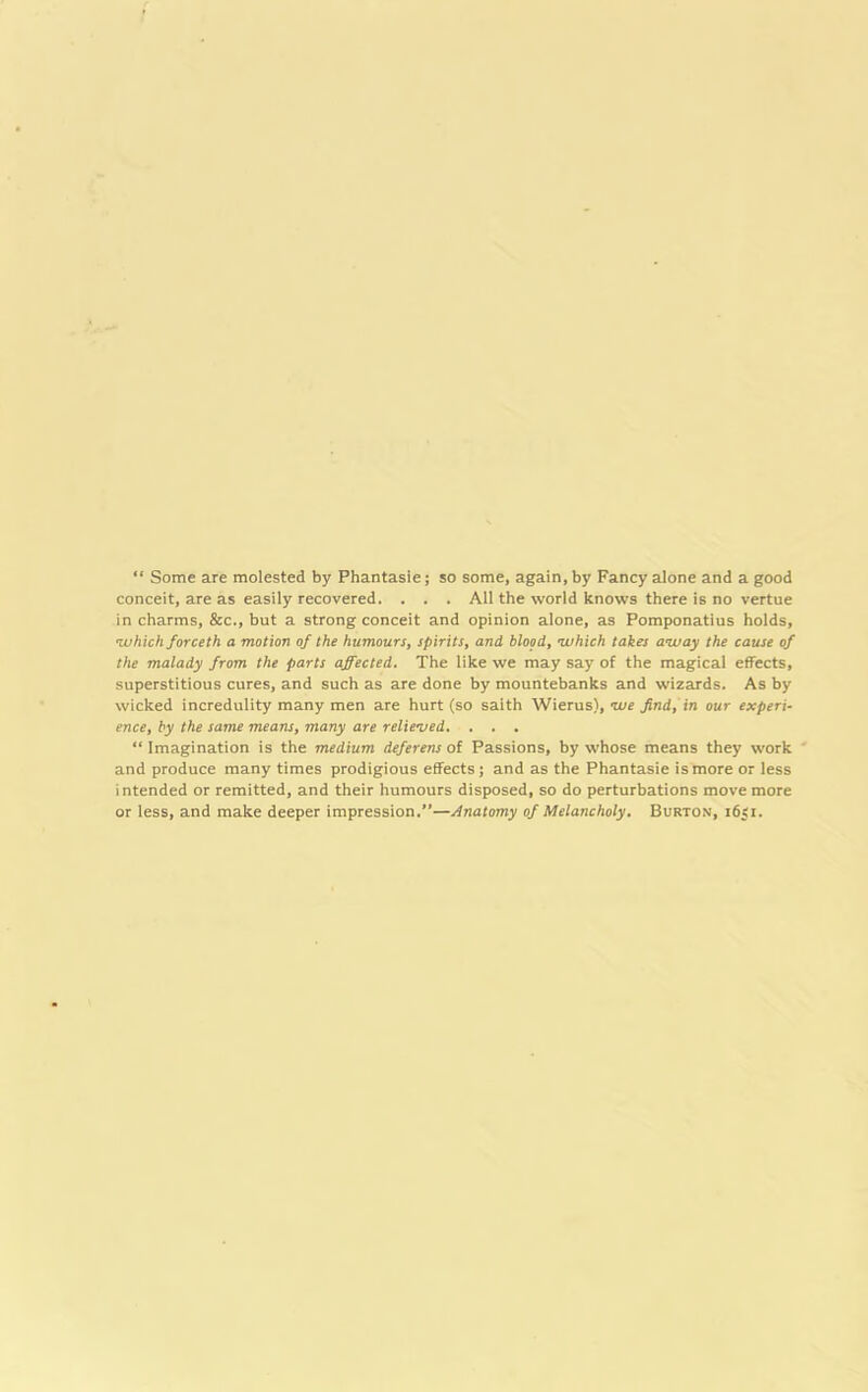 “ Some are molested by Phantasie; so some, again, by Fancy alone and a good conceit, are as easily recovered. . . . All the world knows there is no vertue in charms, &c., but a strong conceit and opinion alone, as Pomponatius holds, •which forceth a motion of the humours, spirits, and blood, which takes away the cause of the malady from the parts affected. The like we may say of the magical effects, superstitious cures, and such as are done by mountebanks and wizards. As by wicked incredulity many men are hurt (so saith Wierus), we find, in our experi- ence, by the same means, many are relieved. . . . “ Imagination is the medium deferens of Passions, by whose means they work and produce many times prodigious effects; and as the Phantasie is more or less intended or remitted, and their humours disposed, so do perturbations move more or less, and make deeper impression.”—Anatomy of Melancholy. Burton, 1651.