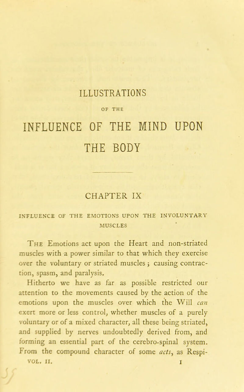 OF THE INFLUENCE OF THE MIND UPON THE BODY CHAPTER IX INFLUENCE OF THE EMOTIONS UPON THE INVOLUNTARY MUSCLES The Emotions act upon the Heart and non-striated muscles with a power similar to that which they exercise over the voluntary or striated muscles ; causing contrac- tion, spasm, and paralysis. Hitherto we have as far as possible restricted our attention to the movements caused by the action of the emotions upon the muscles over which the Will can exert more or less control, whether muscles of a purely voluntary or of a mixed character, all these being striated, and supplied by nerves undoubtedly derived from, and forming an essential part of the cerebro-spinal system. From the compound character of some acts, as Respi-