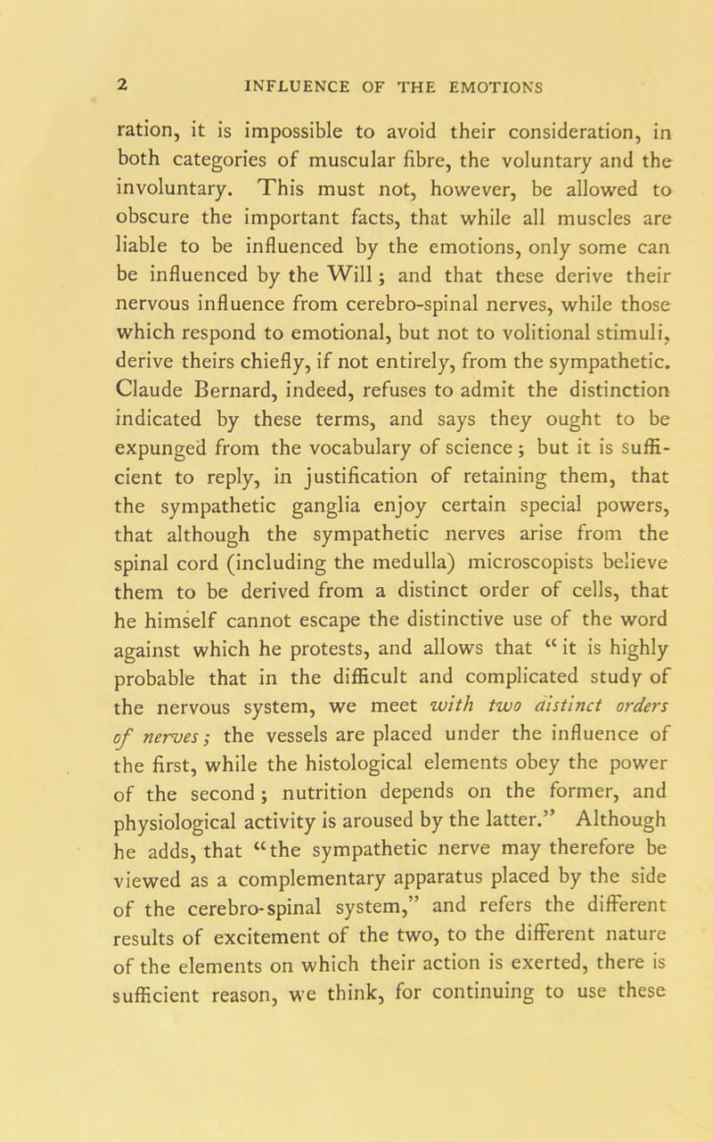 ration, it is impossible to avoid their consideration, in both categories of muscular fibre, the voluntary and the involuntary. This must not, however, be allowed to obscure the important facts, that while all muscles are liable to be influenced by the emotions, only some can be influenced by the Will; and that these derive their nervous influence from cerebro-spinal nerves, while those which respond to emotional, but not to volitional stimuli, derive theirs chiefly, if not entirely, from the sympathetic. Claude Bernard, indeed, refuses to admit the distinction indicated by these terms, and says they ought to be expunged from the vocabulary of science; but it is suffi- cient to reply, in justification of retaining them, that the sympathetic ganglia enjoy certain special powers, that although the sympathetic nerves arise from the spinal cord (including the medulla) microscopists believe them to be derived from a distinct order of cells, that he himself cannot escape the distinctive use of the word against which he protests, and allows that “ it is highly probable that in the difficult and complicated study of the nervous system, we meet with two distinct orders of nerves-, the vessels are placed under the influence of the first, while the histological elements obey the power of the second ; nutrition depends on the former, and physiological activity is aroused by the latter.” Although he adds, that “the sympathetic nerve may therefore be viewed as a complementary apparatus placed by the side of the cerebro-spinal system,” and refers the different results of excitement of the two, to the different nature of the elements on which their action is exerted, there is sufficient reason, we think, for continuing to use these