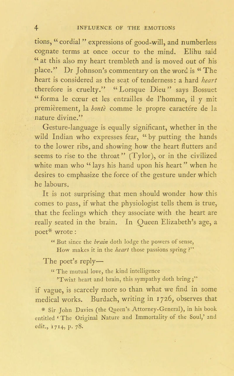 tions, “cordial ” expressions of good-will, and numberless cognate terms at once occur to the mind. Elihu said “ at this also my heart trembleth and is moved out of his place.” Dr Johnson’s commentary on the word is “ The heart is considered as the seat of tenderness: a hard heart therefore is cruelty.” “ Lorsque Dieu ” says Bossuet “forma le cceur et les entrailles de l’homme, il y mit premierement, la bonte comme le propre caractere de la nature divine.” Gesture-language is equally significant, whether in the wild Indian who expresses fear, “ by putting the hands to the lower ribs, and showing how the heart flutters and seems to rise to the throat” (Tylor), or in the civilized white man who “ lays his hand upon his heart ” when he desires to emphasize the force of the gesture under which he labours. It is not surprising that men should wonder how this comes to pass, if what the physiologist tells them is true, that the feelings which they associate with the heart are really seated in the brain. In Oueen Elizabeth’s age, a poet* wrote: “ But since the brain doth lodge the powers of sense, How makes it in the heart those passions spring ?” The poet’s reply— “ The mutual love, the kind intelligence ’Twixt heart and brain, this sympathy doth bring;” if vague, is scarcely more so than what we find in some medical works. Burdach, writing in 1726, observes that * Sir John Davies (the Queen’s Attorney-General), in his book entitled ‘ The Original Nature and Immortality of the Soul,’ 2nd edit., 1714, p. 78.