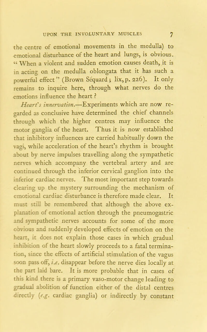 the centre of emotional movements in the medulla) to emotional disturbance of the heart and lungs, is obvious. « When a violent and sudden emotion causes death, it is in acting on the medulla oblongata that it has such a powerful effect” (Brown Sequard ; lix,p. 226). It only remains to inquire here, through what nerves do the emotions influence the heart ? Heart’s innervation.—Experiments which are now re- garded as conclusive have determined the chief channels through which the higher centres may influence the motor ganglia of the heart. Thus it is now established that inhibitory influences are carried habitually down the vagi, while acceleration of the heart’s rhythm is brought about by nerve impulses travelling along the sympathetic nerves which accompany the vertebral artery and are continued through the inferior cervical ganglion into the inferior cardiac nerves. The most important step towards clearing up the mystery surrounding the mechanism of emotional cardiac disturbance is therefore made clear. It must still be remembered that although the above ex- planation of emotional action through the pneumogastric and sympathetic nerves accounts for some of the more obvious and suddenly developed effects of emotion on the heart, it does not explain those cases in which gradual inhibition of the heart slowly proceeds to a fatal termina- tion, since the effects of artificial stimulation of the vagus soon pass off, i.e. disappear before the nerve dies locally at the part laid bare. It is more probable that in cases of this kind there is a primary vaso-motor change leading to gradual abolition of function either of the distal centres directly (e.g. cardiac ganglia) or indirectly by constant