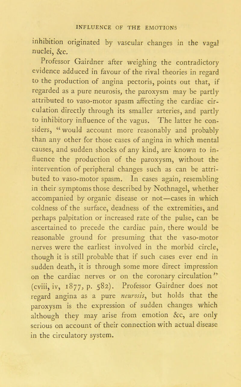 inhibition originated by vascular changes in the vagal nuclei, &c. Professor Gairdner after weighing the contradictory evidence adduced in favour of the rival theories in regard to the production of angina pectoris, points out that, if regarded as a pure neurosis, the paroxysm may be partly attributed to vaso-motor spasm affecting the cardiac cir- culation directly through its smaller arteries, and partly to inhibitory influence of the vagus. The latter he con- siders, “ would account more reasonably and probably than any other for those cases of angina in which mental causes, and sudden shocks of any kind, are known to in- fluence the production of the paroxysm, without the intervention of peripheral changes such as can be attri- buted to vaso-motor spasm. In cases again, resembling in their symptoms those described by Nothnagel, whether accompanied by organic disease or not—cases in which coldness of the surface, deadness of the extremities, and perhaps palpitation or increased rate of the pulse, can be ascertained to precede the cardiac pain, there would be reasonable ground for presuming that the vaso-motor nerves were the earliest involved in the morbid circle, though it is still probable that if such cases ever end in sudden death, it is through some more direct impression on the cardiac nerves or on the coronary circulation,y (cviii, iv, 1877, P- 582). Professor Gairdner does not regard angina as a pure neurosis, but holds that the paroxysm is the expression of sudden changes which although they may arise from emotion &c, are only serious on account of their connection with actual disease in the circulatory system.