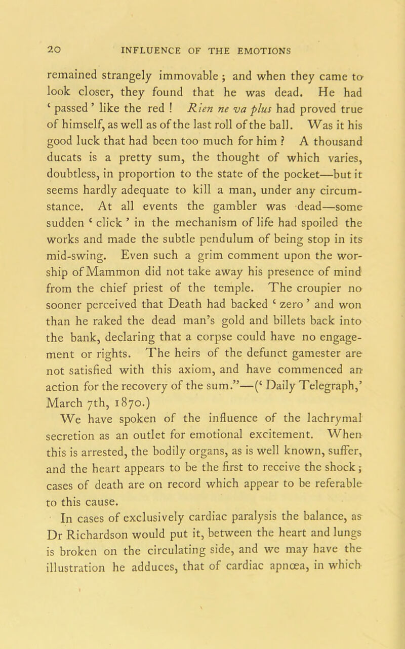 remained strangely immovable ; and when they came to look closer, they found that he was dead. He had ‘ passed ’ like the red ! Rien ne va plus had proved true of himself, as well as of the last roll of the ball. Was it his good luck that had been too much for him ? A thousand ducats is a pretty sum, the thought of which varies, doubtless, in proportion to the state of the pocket—but it seems hardly adequate to kill a man, under any circum- stance. At all events the gambler was dead—some sudden c click ’ in the mechanism of life had spoiled the works and made the subtle pendulum of being stop in its mid-swing. Even such a grim comment upon the wor- ship of Mammon did not take away his presence of mind from the chief priest of the temple. The croupier no sooner perceived that Death had backed ‘ zero ’ and won than he raked the dead man’s gold and billets back into the bank, declaring that a corpse could have no engage- ment or rights. The heirs of the defunct gamester are not satisfied with this axiom, and have commenced an- action for the recovery of the sum.”—(‘ Daily Telegraph,’ March 7th, 1870.) We have spoken of the influence of the lachrymal secretion as an outlet for emotional excitement. When this is arrested, the bodily organs, as is well known, suffer, and the heart appears to be the first to receive the shock; cases of death are on record which appear to be referable to this cause. In cases of exclusively cardiac paralysis the balance, as Dr Richardson would put it, between the heart and lungs is broken on the circulating side, and we may have the illustration he adduces, that of cardiac apnoea, in which