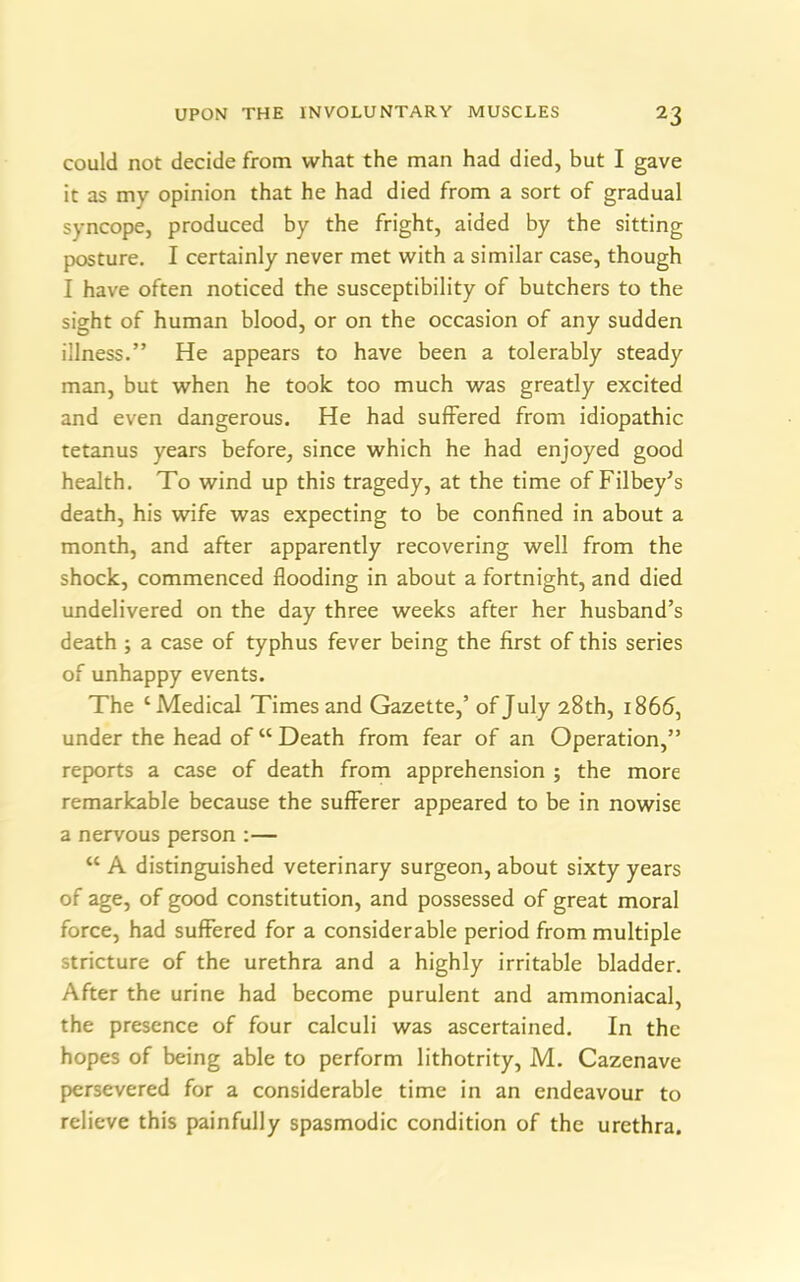 could not decide from what the man had died, but I gave it as mv opinion that he had died from a sort of gradual syncope, produced by the fright, aided by the sitting posture. I certainly never met with a similar case, though I have often noticed the susceptibility of butchers to the sight of human blood, or on the occasion of any sudden illness.” He appears to have been a tolerably steady man, but when he took too much was greatly excited and even dangerous. He had suffered from idiopathic tetanus years before, since which he had enjoyed good health. To wind up this tragedy, at the time of Filbey’s death, his wife was expecting to be confined in about a month, and after apparently recovering well from the shock, commenced flooding in about a fortnight, and died undelivered on the day three weeks after her husband’s death ; a case of typhus fever being the first of this series of unhappy events. The ‘Medical Times and Gazette,’ of July 28 th, 1866, under the head of “ Death from fear of an Operation,” reports a case of death from apprehension ; the more remarkable because the sufferer appeared to be in nowise a nervous person :— “ A distinguished veterinary surgeon, about sixty years of age, of good constitution, and possessed of great moral force, had suffered for a considerable period from multiple stricture of the urethra and a highly irritable bladder. After the urine had become purulent and ammoniacal, the presence of four calculi was ascertained. In the hopes of being able to perform lithotrity, M. Cazenave persevered for a considerable time in an endeavour to relieve this painfully spasmodic condition of the urethra.