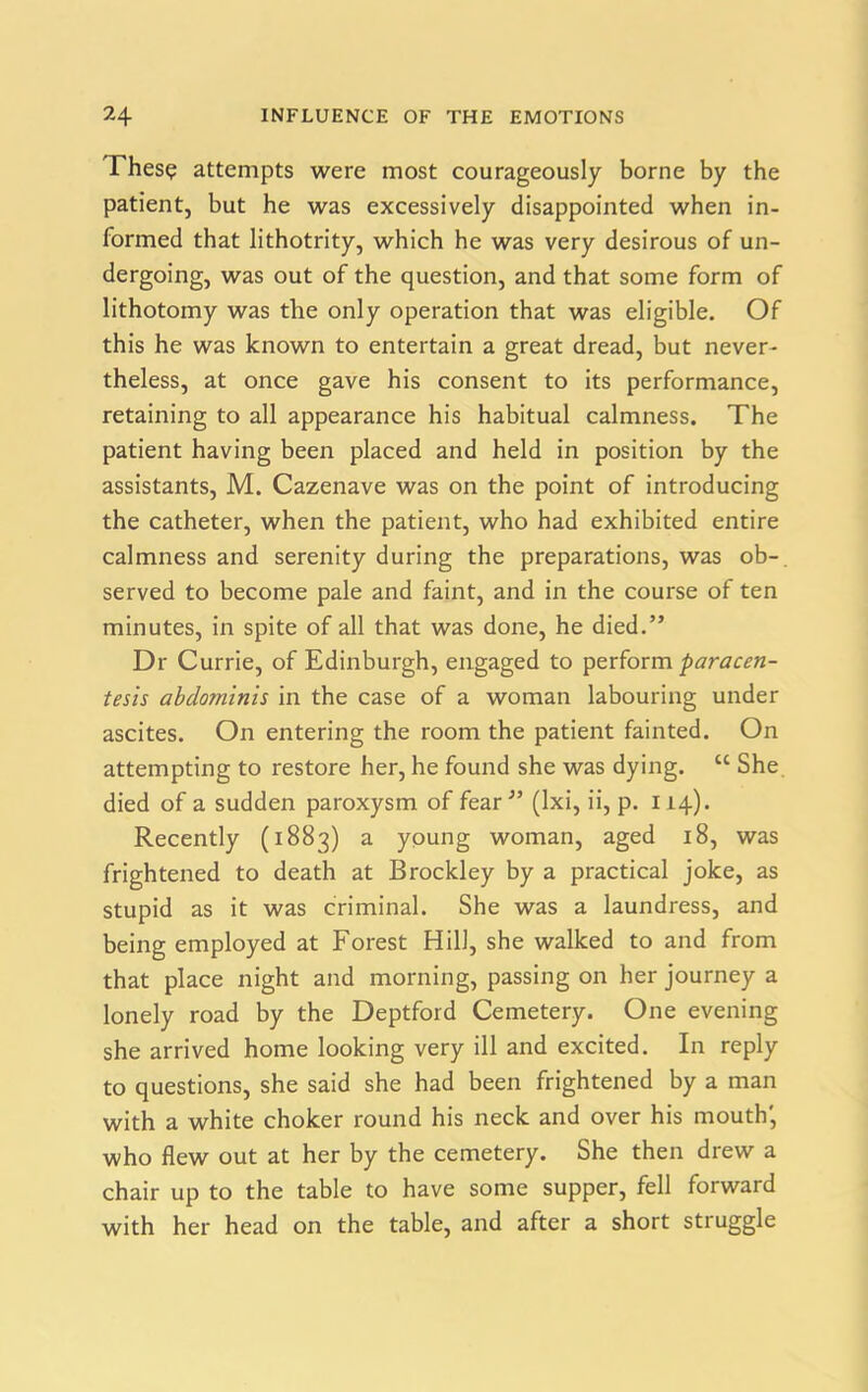 Thes? attempts were most courageously borne by the patient, but he was excessively disappointed when in- formed that lithotrity, which he was very desirous of un- dergoing, was out of the question, and that some form of lithotomy was the only operation that was eligible. Of this he was known to entertain a great dread, but never- theless, at once gave his consent to its performance, retaining to all appearance his habitual calmness. The patient having been placed and held in position by the assistants, M. Cazenave was on the point of introducing the catheter, when the patient, who had exhibited entire calmness and serenity during the preparations, was ob- served to become pale and faint, and in the course of ten minutes, in spite of all that was done, he died.” Dr Currie, of Edinburgh, engaged to perform paracen- tesis abdo?ninis in the case of a woman labouring under ascites. On entering the room the patient fainted. On attempting to restore her, he found she was dying. cc She died of a sudden paroxysm of fear” (Ixi, ii, p. 114). Recently (1883) a young woman, aged 18, was frightened to death at Brockley by a practical joke, as stupid as it was criminal. She was a laundress, and being employed at Forest Hill, she walked to and from that place night and morning, passing on her journey a lonely road by the Deptford Cemetery. One evening she arrived home looking very ill and excited. In reply to questions, she said she had been frightened by a man with a white choker round his neck and over his mouth', who flew out at her by the cemetery. She then drew a chair up to the table to have some supper, fell forward with her head on the table, and after a short struggle