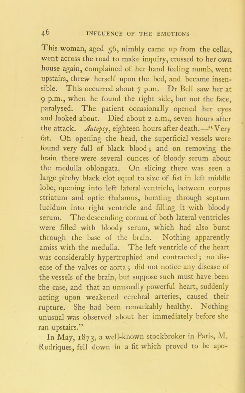 This woman, aged 56, nimbly came up from the cellar, went across the road to make inquiry, crossed to her own house again, complained of her hand feeling numb, went upstairs, threw herself upon the bed, and became insen- sible. This occurred about 7 p.m. Dr Bell saw her at 9 p.m., when he found the right side, but not the face, paralysed. The patient occasionally opened her eyes and looked about. Died about 2 a.m., seven hours after the attack. Autopsy, eighteen hours after death.—“Very fat. Oh opening the head, the superficial vessels were found very full of black blood ; and on removing the brain there were several ounces of bloody serum about the medulla oblongata. On slicing there was seen a large pitchy black clot equal to size of fist in left middle lobe, opening into left lateral ventricle, between corpus striatum and optic thalamus, bursting through septum lucidum into right ventricle and filling it with bloody serum. The descending cornua of both lateral ventricles were filled with bloody serum, which had also burst through the base of the brain. Nothing apparently amiss with the medulla. The left ventricle of the heart was considerably hypertrophied and contracted ; no dis- ease of the valves or aorta; did not notice any disease of the vessels of the brain, but suppose such must have been the case, and that an unusually powerful heart, suddenly acting upon weakened cerebral arteries, caused their rupture. She had been remarkably healthy. Nothing unusual was observed about her immediately before she ran upstairs.” In May, 1873, a well-known stockbroker in Paris, M. Rodriques, fell down in a fit which proved to be apo-