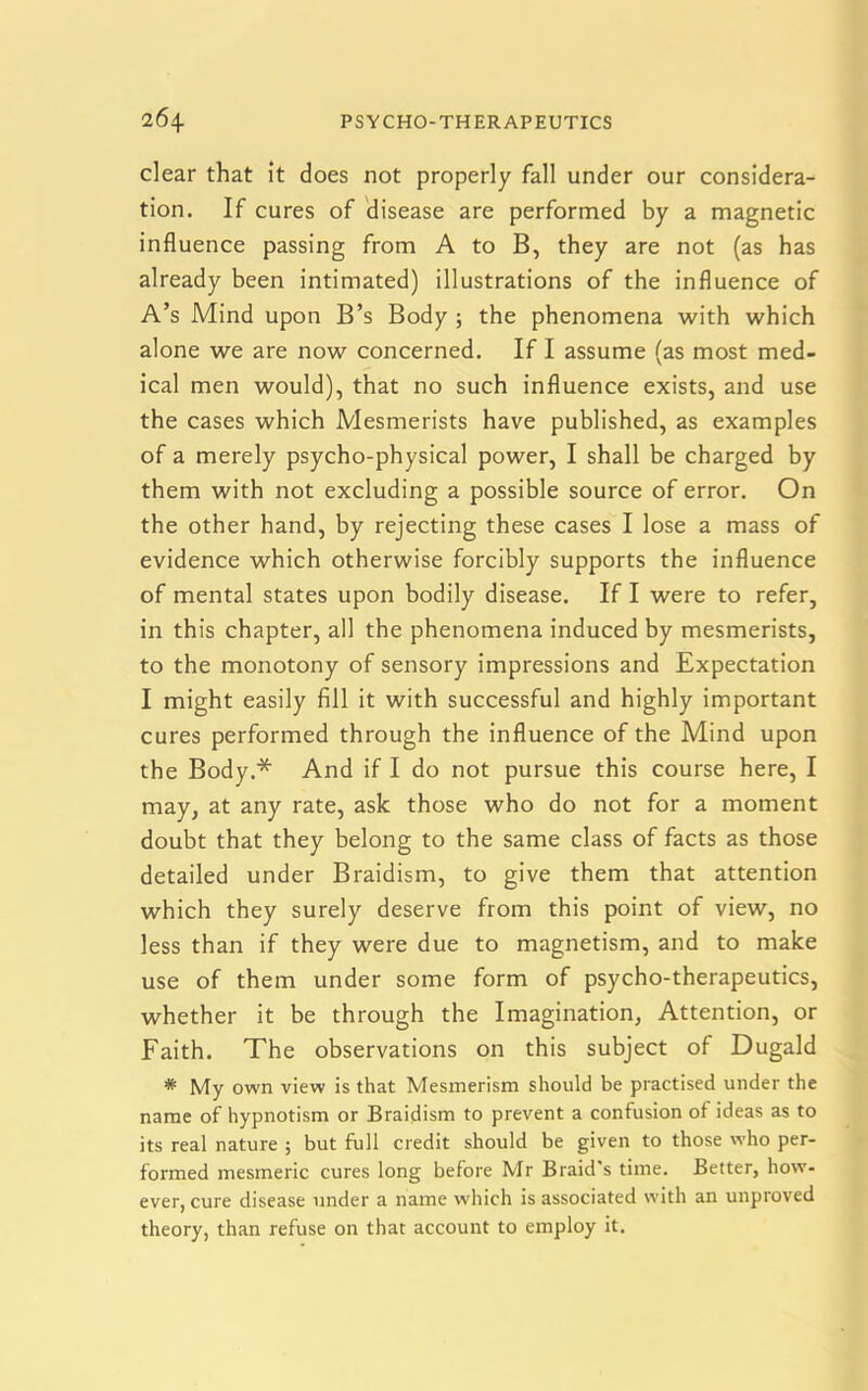 clear that it does not properly fall under our considera- tion. If cures of disease are performed by a magnetic influence passing from A to B, they are not (as has already been intimated) illustrations of the influence of A’s Mind upon B’s Body ; the phenomena with which alone we are now concerned. If I assume (as most med- ical men would), that no such influence exists, and use the cases which Mesmerists have published, as examples of a merely psycho-physical power, I shall be charged by them with not excluding a possible source of error. On the other hand, by rejecting these cases I lose a mass of evidence which otherwise forcibly supports the influence of mental states upon bodily disease. If I were to refer, in this chapter, all the phenomena induced by mesmerists, to the monotony of sensory impressions and Expectation I might easily fill it with successful and highly important cures performed through the influence of the Mind upon the Body.* And if I do not pursue this course here, I may, at any rate, ask those who do not for a moment doubt that they belong to the same class of facts as those detailed under Braidism, to give them that attention which they surely deserve from this point of view, no less than if they were due to magnetism, and to make use of them under some form of psycho-therapeutics, whether it be through the Imagination, Attention, or Faith. The observations on this subject of Dugald * My own view is that Mesmerism should be practised under the name of hypnotism or Braidism to prevent a confusion of ideas as to its real nature ; but full credit should be given to those who per- formed mesmeric cures long before Mr Braid's time. Better, how- ever, cure disease under a name which is associated with an unproved theory, than refuse on that account to employ it.