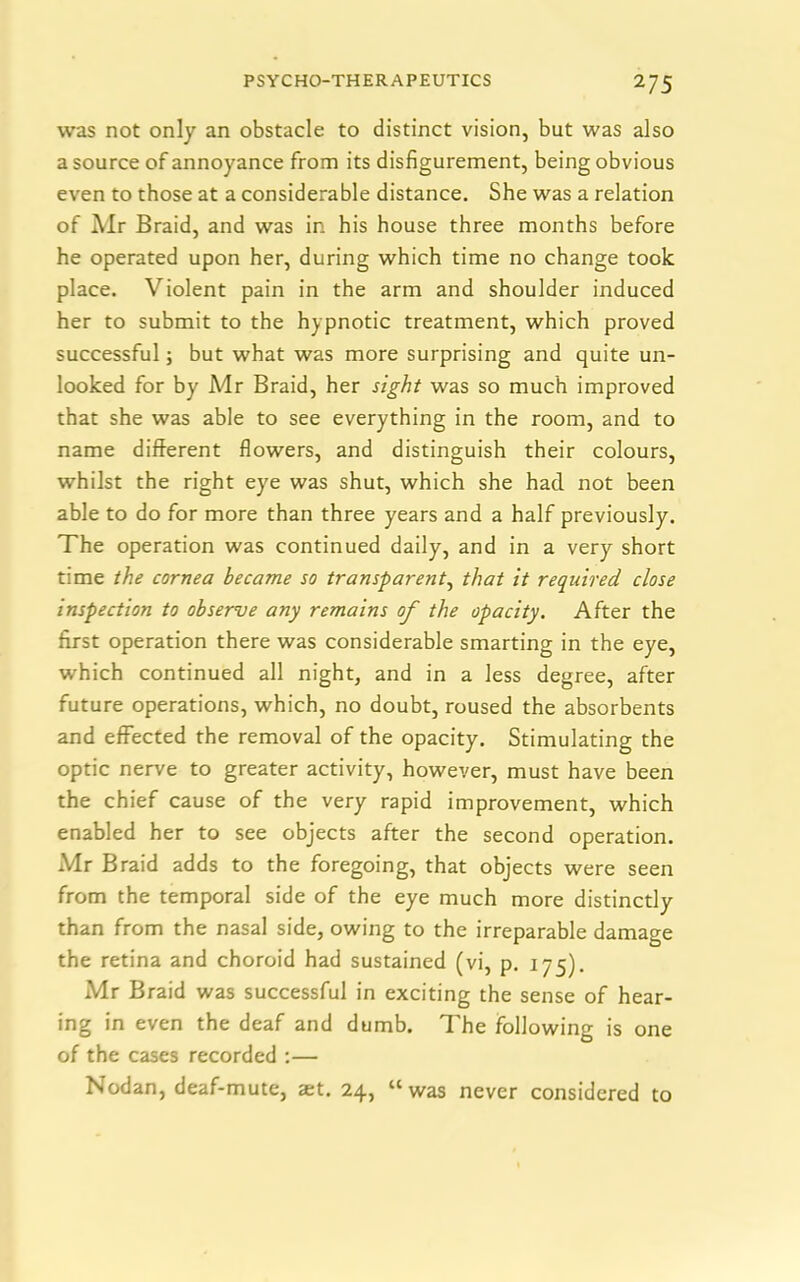 was not only an obstacle to distinct vision, but was also a source of annoyance from its disfigurement, being obvious even to those at a considerable distance. She was a relation of Air Braid, and was in his house three months before he operated upon her, during which time no change took place. Violent pain in the arm and shoulder induced her to submit to the hypnotic treatment, which proved successful; but what was more surprising and quite un- looked for by Mr Braid, her sight was so much improved that she was able to see everything in the room, and to name different flowers, and distinguish their colours, whilst the right eye was shut, which she had. not been able to do for more than three years and a half previously. The operation was continued daily, and in a very short time the cornea became so transparent, that it required, close inspection to observe any remains of the opacity. After the first operation there was considerable smarting in the eye, which continued all night, and in a less degree, after future operations, which, no doubt, roused the absorbents and effected the removal of the opacity. Stimulating the optic nerve to greater activity, however, must have been the chief cause of the very rapid improvement, which enabled her to see objects after the second operation. Mr Braid adds to the foregoing, that objects were seen from the temporal side of the eye much more distinctly than from the nasal side, owing to the irreparable damage the retina and choroid had sustained (vi, p. 175). Mr Braid was successful in exciting the sense of hear- ing in even the deaf and dumb. The following is one of the cases recorded :— Nodan, deaf-mute, set. 24, “was never considered to