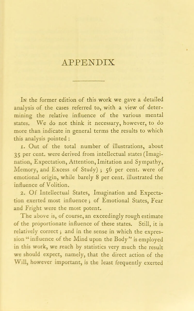 APPENDIX In the former edition of this work we gave a detailed analysis of the cases referred to, with a view of deter- mining the relative influence of the various mental states. We do not think it necessary, however, to do more than indicate in general terms the results to which this analysis pointed : 1. Out of the total number of illustrations, about 35 per cent, were derived from intellectual states (Imagi- nation, Expectation, Attention, Imitation and Sympathy, Memory, and Excess of Study) ; 56 per cent, were of emotional origin, while barely 8 per cent, illustrated the influence of Volition. 2. Of Intellectual States, Imagination and Expecta- tion exerted most influence; of Emotional States, Fear and Fright were the most potent. The above is, of course, an exceedingly rough estimate of the proportionate influence of these states. Still, it is relatively correct; and in the sense in which the expres- sion “ influence of the Mind upon the Body” is employed in this work, we reach by statistics very much the result we should expect, namely, that the direct action of the Will, however important, is the least frequently exerted