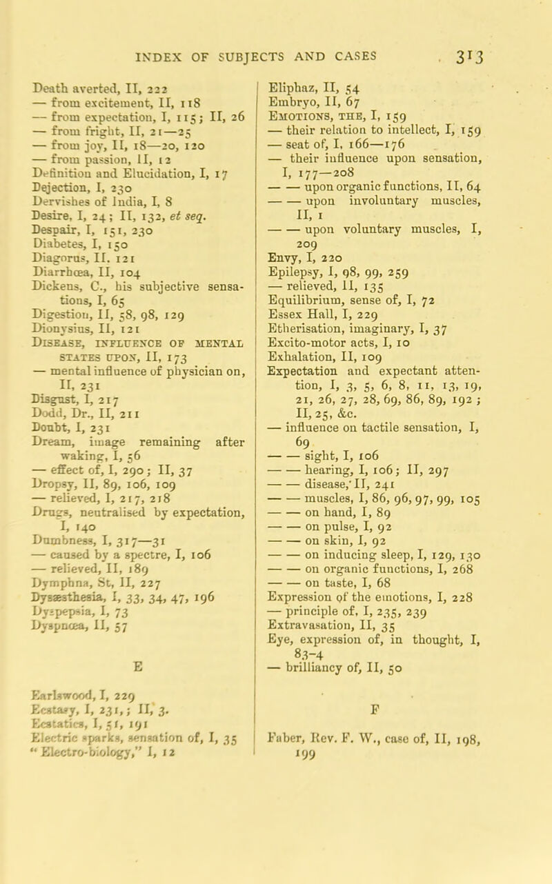Death averted, II, 222 — from excitement, II, 118 — from expectation, I, 115; II, 26 — from fright, II, 21—25 — from joy, II, 18—20, 120 — from passion, II, 12 Definition and Elucidation, I, 17 Dejection, I, 230 Dervishes of India, I, 8 Desire, I, 24; II, 132, et seq. Despair, I, 151, 230 Diabetes, I, 150 Diagorus, II. 121 Diarrhoea, II, 104 Dickens, C., his subjective sensa- tions, I, 65 Digestion, II, 58, 98, 129 Dionysius, II, 121 Disease, influence of mental STATES UPON, II, I 73 — mental influence of physician on, II. 231 Disgust, I, 217 Dodd, Dr., II, 211 Doubt, I, 231 Dream, image remaining after waking, I, 56 — effect of, I, 290; II, 37 Dropsy, II, 89, 106, 109 — relieved, I, 217, 218 Drug3, neutralised by expectation, I, 140 Dumbness, I, 317—31 — caused by a spectre, I, 106 — relieved, II, 189 Dymphna, St, II, 227 Dysaesthesia, I, 33, 34, 47, 196 Dyspepsia, I, 73 Dyspnoea, II, 57 E Earlswood, I, 229 Ecstasy, I, 231,; II,' 3. Ecstatic*, I, 31, 191 Electric sparks, gemation of, I, 33 Eliphaz, II, 34 Embryo, II, 67 Emotions, the, I, 159 — their relation to intellect, I, 159 — seat of, I, 166—176 — their influence upon sensation, I, 177—208 upon organic functions, II, 64 upon involuntary muscles, II, 1 upon voluntary muscles, I, 209 Envy, I, 220 Epilepsy, I, 98, 99, 259 — relieved, 11, 133 Equilibrium, sense of, I, 72 Essex Hall, I, 229 Etherisation, imaginary, I, 37 Excito-motor acts, I, 10 Exhalation, II, 109 Expectation and expectant atten- tion, I, 3, 3, 6, 8, 11, 13, 19, 21, 26, 27, 28, 69, 86, 89, 192 ; II, 23, &c. — influence on tactile sensation, I, 69 sight, I, 106 hearing, I, 106; II, 297 disease,-II, 241 muscles, I, 86, 96,97, 99, 105 on hand, I, 89 on pulse, I, 92 on skin, I, 92 on inducing sleep, I, 129, 130 on organic functions, I, 268 on taste, I, 68 Expression pf the emotions, I, 228 — principle of, I, 235, 239 Extravasation, II, 33 Eye, expression of, in thought, I, 8.3-4 — brilliancy of, II, 30 F Faber, Kev. F. W., case of, II, 198,