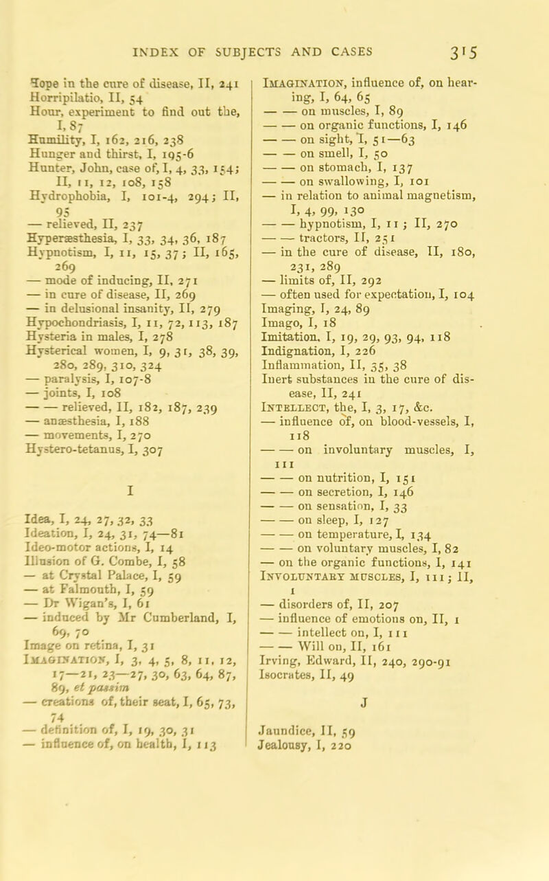 Tope in the cnre of disease, II, 241 Horripilatio, II, 54 Hour, experiment to find out the, I, 87 Humility, I, 162, 216, 238 Hunger and thirst, I, 195-6 Hunter, John, case of, I, 4, 33, 154; II, 11, 12, 108, 158 Hydrophobia, I, 101-4, 294; II, 95 — relieved, II, 237 Hyperesthesia, I, 33, 34, 36, 187 Hypnotism, I, 11, 15, 37; II, 165, 269 — mode of inducing, II, 271 — in cnre of disease, II, 269 — in delusional insanity, II, 279 Hypochondriasis, I, 11, 72, 113, 187 Hysteria in males, I, 278 Hysterical women, I, 9, 31, 38, 39, 280, 289, 310, 324 — paralysis, I, 107-8 — joints, I, 108 relieved, II, 182, 187, 239 — anaesthesia, 1,188 — movements, I, 270 Hystero-tetanus, I, 307 I Idea, I, 24, 27,32, 33 Ideation, I, 24, 31, 74—81 Ideo-motor actions, I, 14 Illusion of G. Combe, I, 58 — at Crystal Palace, I, 59 — at Falmouth, I, 59 — Dr Wigan’s, I, 61 — induced by Mr Cumberland, I, 69, 70 Image on retina, I, 31 IMAGINATION, I, 3, 4, 5, 8, II, 12, 17—21, 23—27, 30, 63, 64, 87, 89, et patxim — creations of, their seat, I, 65, 73, 74 — definition of, I, 19, 30, 31 — influence of, on health, I, 113 lit AGINATION, influence of, on hear- ing, I, 64, 65 on ninscles, I, 89 on organic functions, I, 146 on sight, 1, 51—63 on smell, I, 50 on stomach, I, 137 on swallowing, I, 101 — in relation to animal magnetism, I. 4> 99> !3° hypnotism, I, 11; II, 270 tractors, II, 251 — in the cure of disease, II, 180, 231, 289 — limits of, II, 292 — often used for expectation, I, 104 Imaging, I, 24, 89 Imago, I, 18 Imitation, I, 19, 29, 93, 94, 118 Indignation, I, 226 Inflammation, II, 55, 38 Inert substances in the cure of dis- ease, II, 241 Intellect, the, I, 3, 17, &c. — influence of, on blood-vessels, I, 118 on involuntary muscles, I, 111 on nutrition, I, 151 on secretion, I, 146 on sensation, I, 33 on sleep, I, 127 on temperature, I, 134 on voluntary muscles, I, 82 — on the organic functions, I, 141 INVOLUNTAEY MUSCLES, I, III; II, I — disorders of, II, 207 — influence of emotions on, II, i intellect on, I, 111 Will on, II, 161 Irving, Edward, II, 240, 290-91 Isocrates, II, 49 J Jaundice, II, 59 Jealousy, I, 220