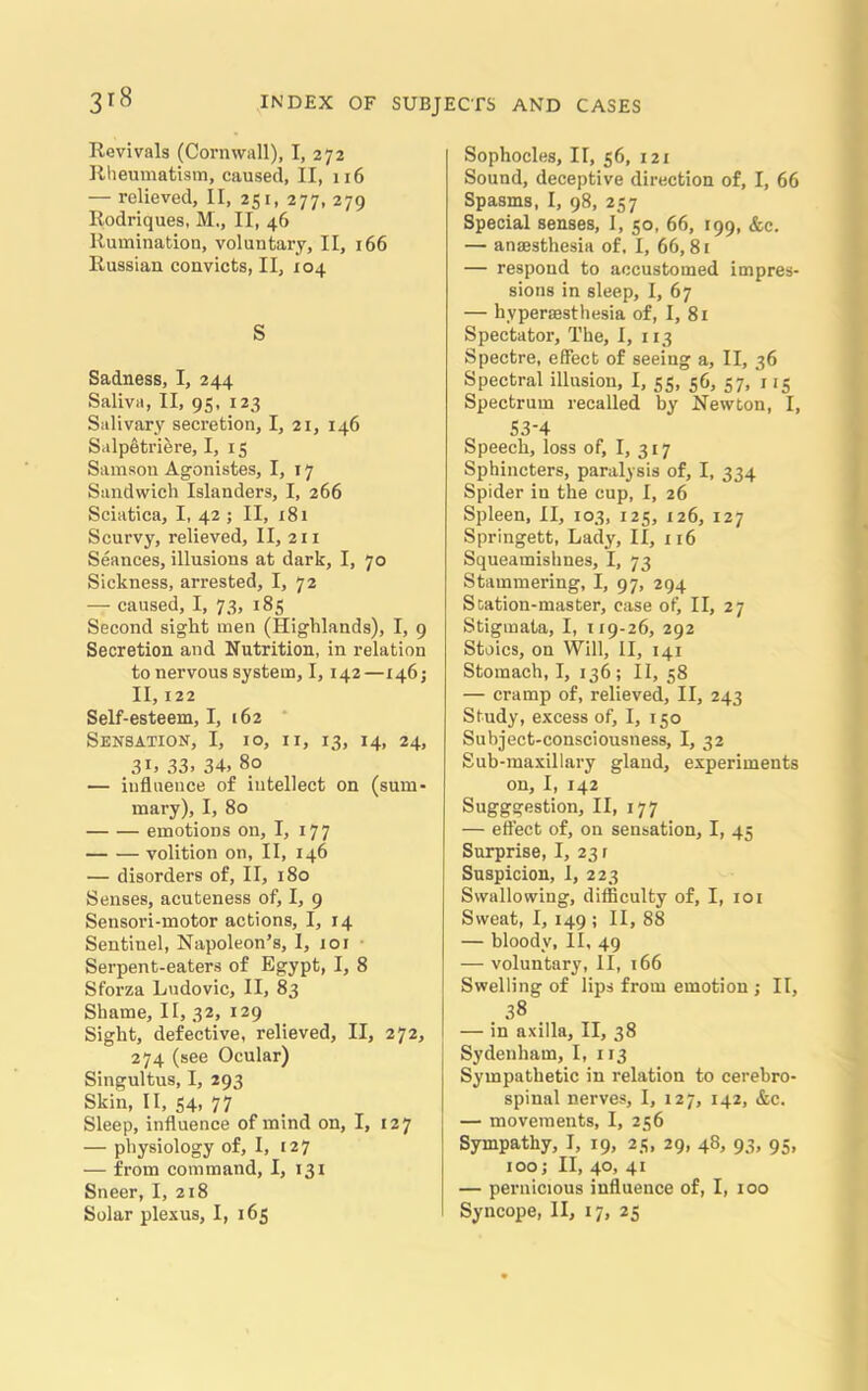 3*8 Revivals (Cornwall), I, 272 Rheumatism, caused, II, 116 — relieved, II, 251, 277, 279 Rodriques, M., II, 46 Rumination, voluntary, II, 166 Russian convicts, II, 104 S Sadness, I, 244 Saliva, II, 95, 123 Salivary secretion, I, 21, 146 Salpetriere, I, 15 Samson Agonistes, I, 17 Sandwich Islanders, I, 266 Sciatica, I, 42 ; II, 181 Scurvy, relieved, II, 211 Seances, illusions at dark, I, 70 Sickness, arrested, I, 72 — caused, I, 73, 185 Second sight men (Highlands), I, 9 Secretion and Nutrition, in relation to nervous system, 1,142—146; II, 122 Self-esteem, I, 162 Sensation, I, 10, 11, 13, 14, 24, 3D 33. 34. 80 — influence of intellect on (sum- mary), I, 80 emotions on, I, 177 volition on, II, 146 — disorders of, II, 180 Senses, acuteness of, I, 9 Sensori-motor actions, I, 14 Sentinel, Napoleon’s, I, 101 Serpent-eaters of Egypt, I, 8 Sfoi’za Ludovic, II, 83 Shame, II, 32, 129 Sight, defective, relieved, II, 272, 274 (see Ocular) Singultus, I, 293 Skin, II, 54, 77 Sleep, influence of mind on, I, 127 — physiology of, I, 127 — from command, I, 131 Sneer, I, 218 Sophocles, II, 56, 121 Sound, deceptive direction of, I, 66 Spasms, I, 98, 257 Special senses, I, 50, 66, 199, &c. — anaesthesia of, I, 66,81 — respond to accustomed impres- sions in sleep, I, 67 — hyperaesthesia of, I, 81 Spectator, The, I, 113 Spectre, effect of seeing a, II, 36 Spectral illusion, I, 55, 56, 57, x 15 Spectrum recalled by Newton, I, S3-4 Speech, loss of, I, 317 Sphincters, paralysis of, I, 334 Spider in the cup, I, 26 Spleen, II, 103, 125, 126, 127 Springett, Lady, II, 116 Squeamishnes, I, 73 Stammering, I, 97, 294 S cation-master, case of, II, 27 Stigmata, I, 119-26, 292 Stoics, on Will, II, 141 Stomach, I, 136; II, 58 — cramp of, relieved, II, 243 Study, excess of, I, 150 Subject-consciousness, I, 32 Sub-maxillary gland, experiments on, I, 142 Sugggestion, II, 177 — effect of, on sensation, I, 45 Surprise, I, 23 r Suspicion, 1, 223 Swallowing, difficulty of, I, 101 Sweat, I, 149 ; II, 88 — bloody, II, 49 — voluntary, II, 166 Swelling of lips from emotion ; II, 38 — in axilla, II, 38 Sydenham, I, 113 Sympathetic in relation to cerebro- spinal nerves, I, 127, 142, &c. — movements, I, 256 Sympathy, I, 19, 25, 29, 48, 93, 95, 100; II, 40, 41 — pernicious influence of, I, 100