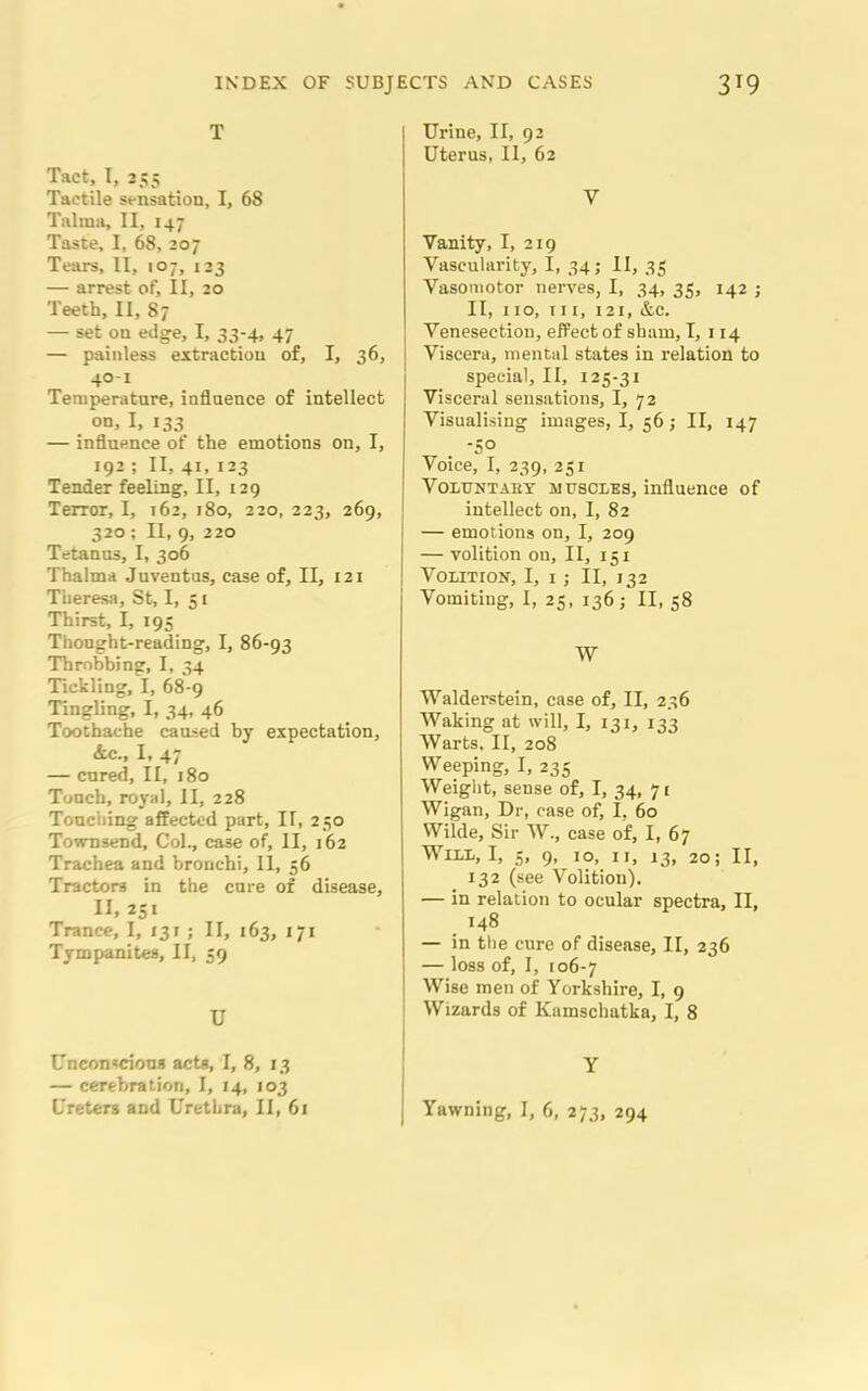 T Tact, I, 255 Tactile sensation, I, 68 Talma, II, 147 Taste, I, 68, 207 Tears, II, 107, 123 — arrest of, II, 20 Teeth, II, 87 — set on edge, I, 33-4, 47 — painless extraction of, I, 36, 40-1 Temperature, influence of intellect on, I, 133 — influence of the emotions on, I, 192 ; II, 41, 123 Tender feeling, II, 129 Terror, I, 162, 180, 220, 223, 269, 320; II, 9, 220 Tetanus, I, 306 Thalma Juventus, case of, II, 121 Theresa, St, I, 51 Thirst, I, 195 Thought-reading, I, 86-93 Throbbing, I, 34 Tickling, I, 68-9 Tingling, I, 34, 46 Toothache caused by expectation, &c., I, 47 — cured, II, 180 Touch, royal, II, 228 Touching affected part, II, 250 Townsend, Col., case of, II, 162 Trachea and bronchi, 11, 56 Tractors in the cure of disease, II, 251 Trance, I, f3r ; II, 163, 171 Tympanites, II, 59 U Unconscious acts, I, 8, 13 — cerebration, I, 14, 103 Urine, II, 92 Uterus, II, 62 V Vanity, I, 219 Vascularity, I, 34; II, 35 Vasomotor nerves, I, 34, 35, 142 j II, 110, in, 121, &e. Venesection, effect of sham, I, 114 Viscera, mental states in relation to special, II, 125-31 Visceral sensations, I, 72 Visualising images, I, 56; II, 147 -50 Voice, I, 239, 251 Voluntaby muscles, influence of intellect on, I, 82 — emotions on, I, 209 — volition on, II, 151 Volition, I, 1; II, 132 Vomiting, I, 25, 136 ; II, 58 W Walderstein, case of, II, 236 Waking at will, I, 131, 133 Warts, II, 208 Weeping, I, 235 Weight, sense of, I, 34, 71 Wigan, Dr, case of, I, 60 Wilde, Sir W., case of, I, 67 Will, I, 5, 9, 10, 11, 13, 20; II, 132 (see Volition). — in relation to ocular spectra, II, 148 — in the cure of disease, II, 236 — loss of, I, 106-7 Wise men of Yorkshire, I, 9 Wizards of Kamschatka, I, 8