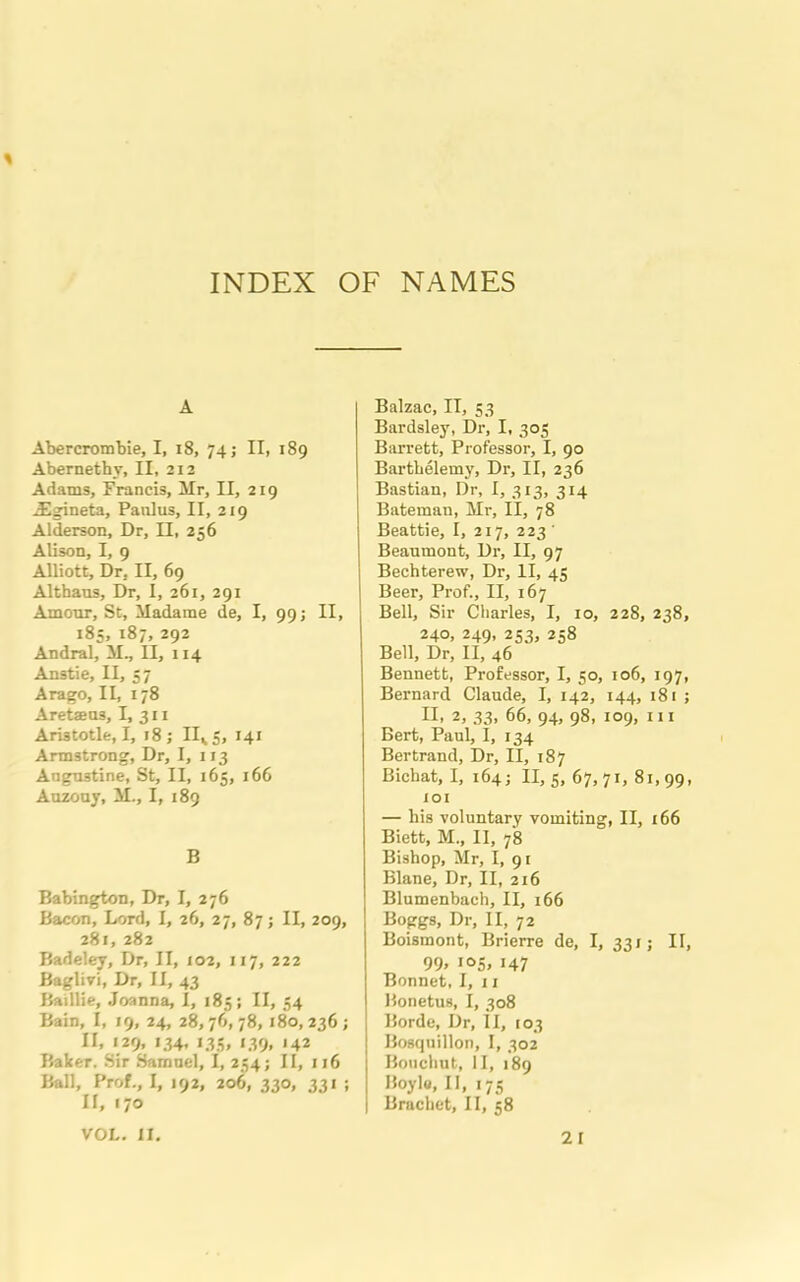 INDEX OF NAMES A Abercrombie, I, i8, 74; II, 189 Abernetby, II, 212 Adams, Francis, Mr, II, 219 ASgineta, Panlus, II, 219 Alderson, Dr, II, 256 Alison, I, 9 Alliott, Dr, II, 69 Althaus, Dr, I, 261, 291 Amour, St, Madame de, I, 99; II, 185, 187, 292 Andral, M., II, 114 Anstie, II, 57 Arago, II, 178 Aretaens, I, 311 Aristotle, I, 18; IIVS, 141 Armstrong, Dr, I, 113 Angnstine, St, II, 165, 166 Auzouy, M., I, 189 B Babington, Dr, I, 276 Bacon, Lord, I, 26, 27, 87; II, 209, 281, 282 Badeley, Dr, II, 102, 117, 222 Baglivi, Dr, II, 43 Baillie, Joanna, I, 185; II, 54 Bain, I, 19, 24, 28,76,78, 180,236; II, 129, 134, 133, 139, 142 Baker. Sir Samuel, I, 234; II, 116 Ball, Prof., I, 192, 206, 330, 331 ; II, 170 Balzac, IT, 53 Bardsley, Dr, I, 305 Barrett, Professor, I, 90 Barthelemy, Dr, II, 236 Bastian, Dr, I, 313, 3x4 Bateman, Mr, II, 78 Beattie, I, 217, 223' Beaumont, Dr, II, 97 Bechterew, Dr, II, 43 Beer, Prof., II, 167 Bell, Sir Charles, I, 10, 228, 238, 240, 249, 233, 258 Bell, Dr, II, 46 Bennett, Professor, I, 50, 106, 197, Bernard Claude, I, 142, 144, 181 ; II, 2, 33, 66, 94, 98, 109, hi Bert, Paul, I, 134 Bertrand, Dr, II, 187 Bichat, I, 164; 11,5,67,71,81,99, 101 — his voluntary vomiting, II, 166 Biett, M., II, 78 Bishop, Mr, I, 91 Blane, Dr, II, 216 Blumenbach, II, 166 Boggs, Dr, II, 72 Boismont, Brierre de, I, 331; II, 99> 147 Bonnet, I, 11 Bonetus, I, 308 Borde, Dr, II, 103 Bosquillon, I, 302 Bouchut, II, 189 Boyle, II, 175 Brachet, II, 58