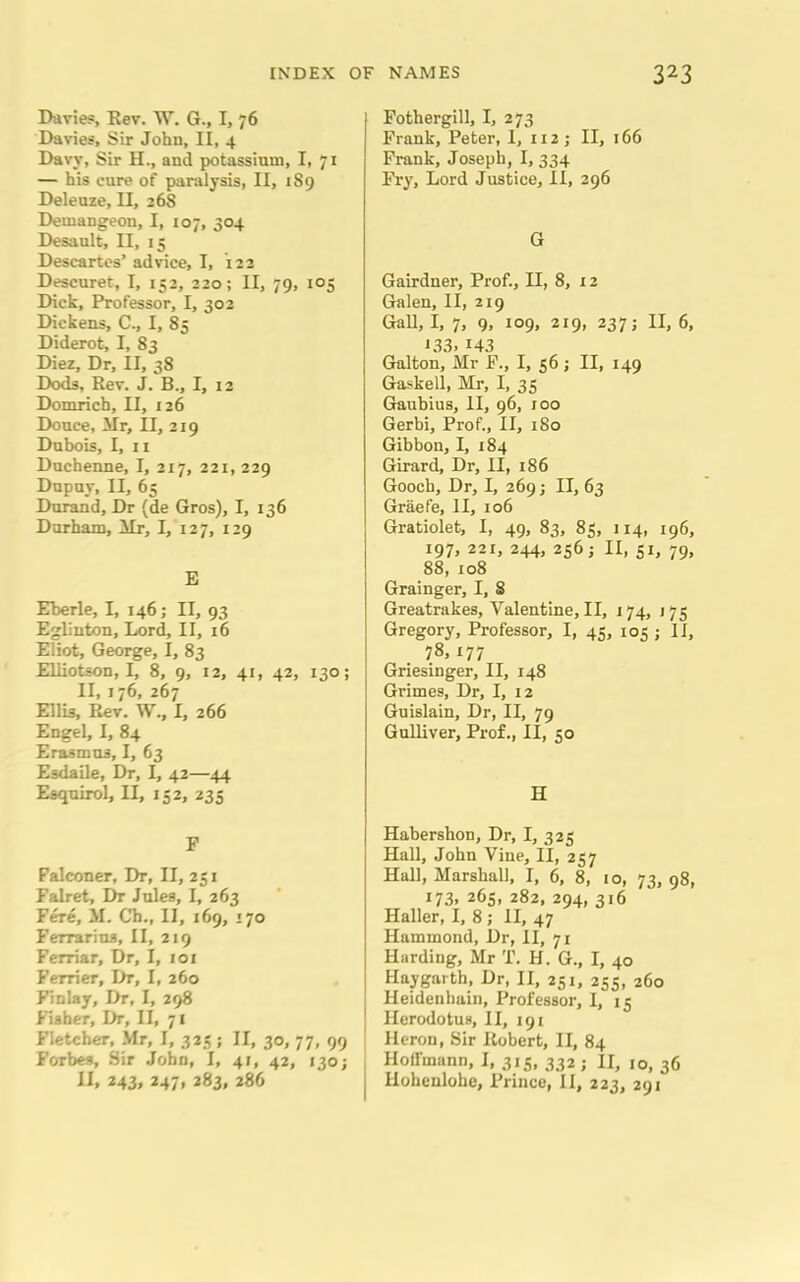 Davies, Eev. W. G., I, 76 Davies, Sir John, II, 4 Davy, Sir II., and potassium, I, 71 — his cure of paralysis, II, 189 Deleuze, II, 268 Demangeon, I, 107, 304 Desault, II, 15 Descartes’ advice, I, 122 Descuret, I, 152, 220; II, 79, 105 Dick, Professor, I, 302 Dickens, C-, I, 85 Diderot, I, 83 Diez, Dr, II, 38 Dods, Rev. J. B., I, 12 Domrich, II, 126 Douce, Mr, II, 219 Dubois, I, 11 Duchenne, I, 217, 221, 229 Dupuy, II, 65 Durand, Dr (de Gros), I, 136 Durham, Mr, I, 127, 129 E Eberle, I, 146; II, 93 Eglinton, Lord, II, 16 Eliot, George, I, 83 Elliotson, I, 8, 9, 12, 41, 42, 130; II, 176, 267 Ellis, Rev. W., I, 266 Engel, I, 84 Erasmus, I, 63 Esdaile, Dr, I, 42—44 Esquirol, II, 152, 235 F Falconer, Dr, II, 231 Falret, Dr Jules, I, 263 Fere, M. Cb., II, 169, >70 Ferrrarius, II, 219 Ferriar, Dr, I, 101 Ferrier, Dr, I, 260 Finlay, Dr, I, 298 Fisher, Dr, II, 71 Fletcher, Mr, I, 325; II, 30, 77, 99 Forbes, Sir .John, I, 41, 42, 130; II, 243, 247, 283, 286 Fothergill, I, 273 Frank, Peter, 1, 112; II, 166 Frank, Joseph, I, 334 Fry, Lord Justice, II, 296 G Gairdner, Prof., II, 8, 12 Galen, II, 219 Gall, I, 7, 9, 109, 219, 237; II, 6, 133. 143 Galton, Mr F., I, 56 ; II, 149 Gaskell, Mr, I, 35 Gaubius, II, 96, 100 Gerbi, Prof., II, 180 Gibbon, I, 184 Girard, Dr, II, 186 Gooch, Dr, I, 269; II, 63 Graefe, II, 106 Gratiolet, I, 49, 83, 85, 114, 196, 197, 221, 244, 2565 II, 51, 79, 88, 108 Grainger, I, S Greatrakes, Valentine, II, 174, 175 Gregory, Professor, I, 45, 105 ; II, 78. x77 Griesinger, II, 148 Grimes, Dr, I, 12 Guislain, Dr, II, 79 Gulliver, Prof., II, 50 H Habershon, Dr, I, 323 Hall, John Vine, II, 257 Hall, Marshall, I, 6, 8, 10, 73, 98, i73» 263, 282, 294, 316 Haller, I, 8; II, 47 Hammond, Dr, II, 71 Harding, Mr T. H. G., I, 40 Haygarth, Dr, II, 251, 233, 260 Heidenhain, Professor, I, 15 Herodotus, II, 191 Heron, Sir Robert, II, 84 Hollmann, I, 315, 332 ; II, 10, 36 I Hohenlohe, Prince, II, 223, 291