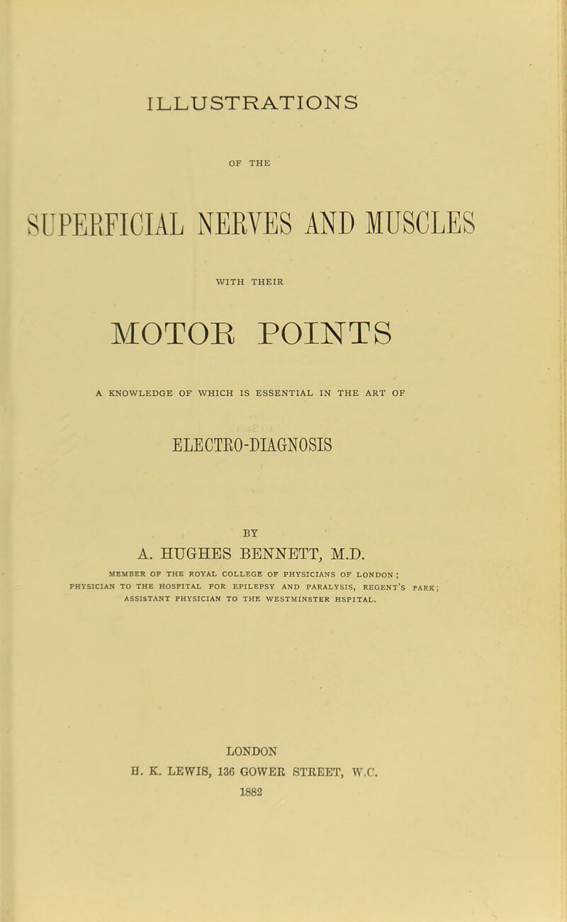 ILLUSTRATIONS OF THE SUPERFICIAL NERVES AND MUSCLES WITH THEIR MOTOR POINTS A KNOWLEDGE OF WHICH IS ESSENTIAL IN THE ART OF ELECTRO-DIAGNOSIS BY A. HUGHES BENNETT, M.D. MEMBER OF THE ROYAL COLLEGE OF PHYSICIANS OF LONDON ; PHYSICIAN TO THE HOSPITAL FOR EPILEPSY AND PARALYSIS, REGENT’S PARK; ASSISTANT PHYSICIAN TO THE WESTMINSTER HSPITAL. LONDON H. K. LEWIS, 136 GOWER STREET, W.C. 1882