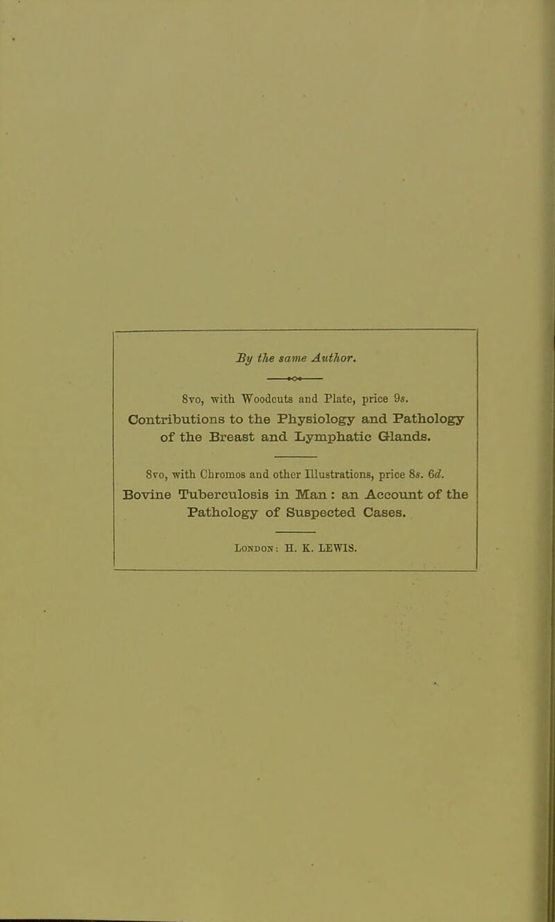 By the same Author. Svo, with Woodcuts and Plate, price 9s. Contributions to the Physiology and Pathology of the Breast and Lymphatic Glands. 8vo, with Chromos and other Illustrations, price 8s. 6d. Bovine Tuberculosis in Man : an Account of the Pathology of Suspected Cases. London : H. K. LEWIS.