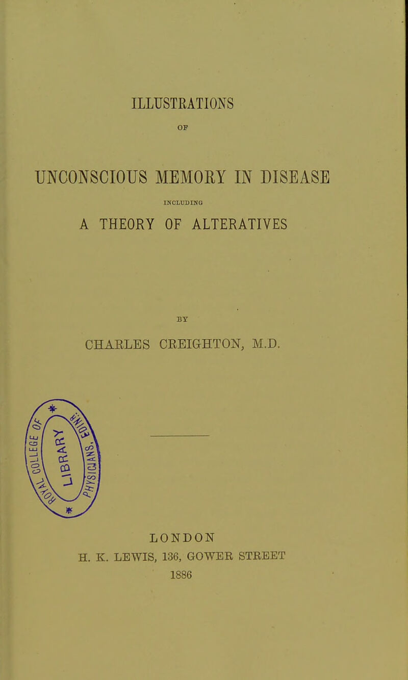 ILLUSTRATIONS OF UNCONSCIOUS MEMORY IN DISEASE INCLUDING A THEORY OF ALTERATIVES by CHARLES CREIGHTON, M.D. LONDON H. K. LEWIS, 136, GOWER STREET 1886