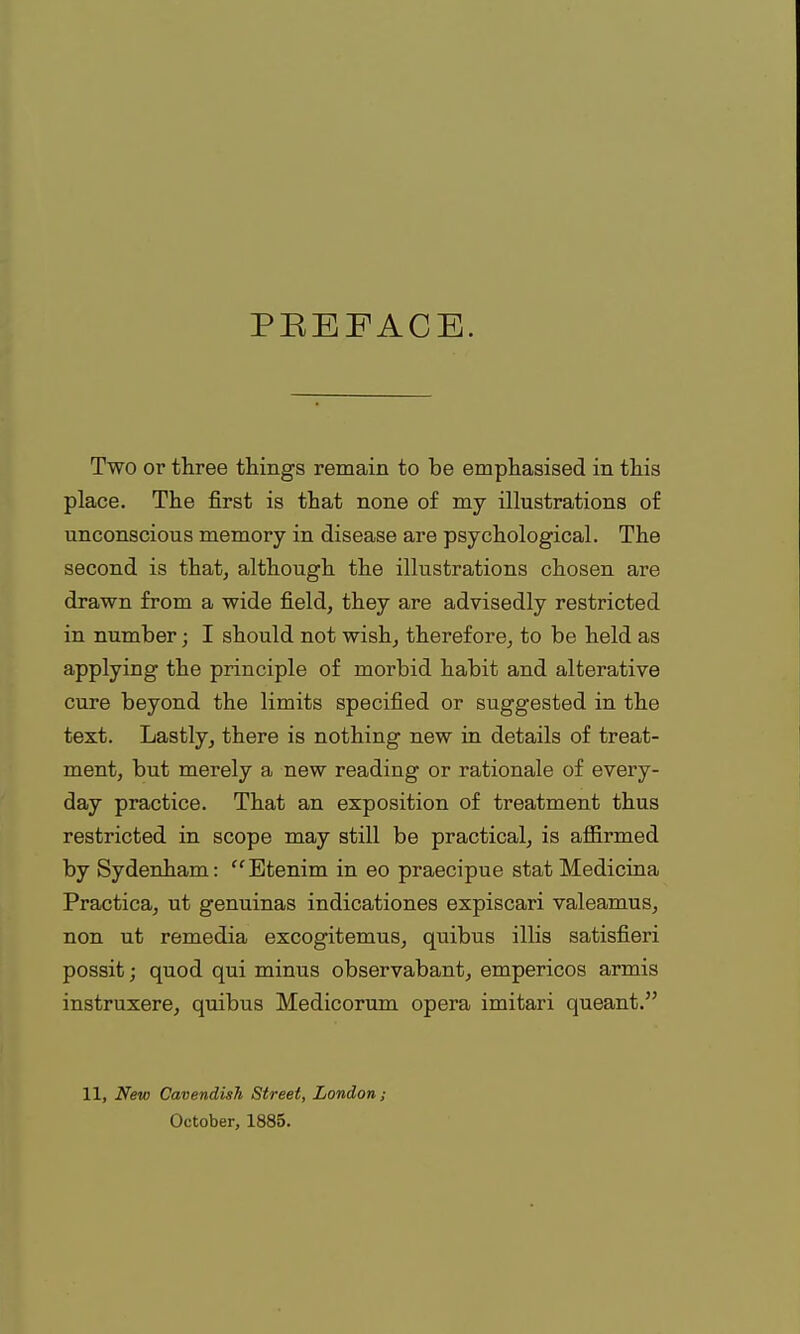 PBEFACE. Two or three things remain to be emphasised in this place. The first is that none of my illustrations of unconscious memory in disease are psychological. The second is that, although the illustrations chosen are drawn from a wide field, they are advisedly restricted in number; I should not wish, therefore, to be held as applying the principle of morbid habit and alterative cure beyond the limits specified or suggested in the text. Lastly, there is nothing new in details of treat- ment, but merely a new reading or rationale of every- day practice. That an exposition of treatment thus restricted in scope may still be practical, is affirmed by Sydenham: Etenim in eo praecipue stat Medicina Practica, ut genuinas indicationes expiscari valeamus, non ut remedia excogitemus, quibus illis satisfieri possit; quod qui minus observabant, empericos armis instruxere, quibus Medicorum opera imitari queant. 11, New Cavendish, Street, London; October, 1885.