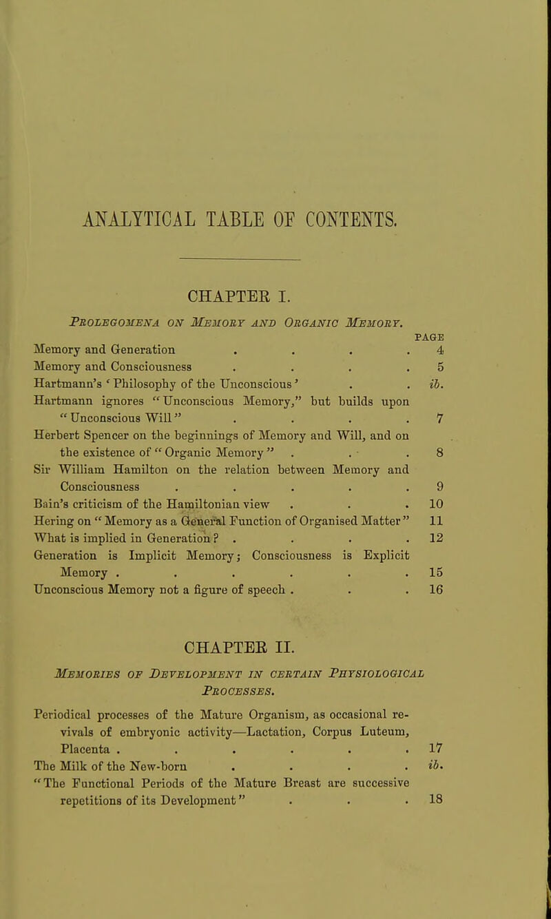 ANALYTICAL TABLE OF CONTENTS. CHAPTEE I. Prolegomena on Memory and Organic Memory. PAGE Memory and Generation . . . .4 Memory and Consciousness . . . .5 Hartmann's ' Philosophy of the Unconscious' . . ib. Hartmann ignores Unconscious Memory, hut builds upon  Unconscious Will . . . .7 Herbert Spencer on the beginnings of Memory and Will, and on the existence of  Organic Memory  . . .8 Sir William Hamilton on the relation between Memory and Consciousness . . . . .9 Bain's criticism of the Hamiltonian view . . .10 Hering on  Memory as a General Function of Organised Matter  11 What is implied in Generation ? . . . .12 Generation is Implicit Memory j Consciousness is Explicit Memory . . . . . .15 Unconscious Memory not a figure of speech . . .16 CHAPTEE II. Memories of Development in certain Physiological Processes. Periodical processes of the Mature Organism, as occasional re- vivals of embryonic activity—Lactation, Corpus Luteum, Placenta . . . . . .17 The Milk of the New-born . . . . ib. The Functional Periods of the Mature Breast are successive repetitions of its Development . .18