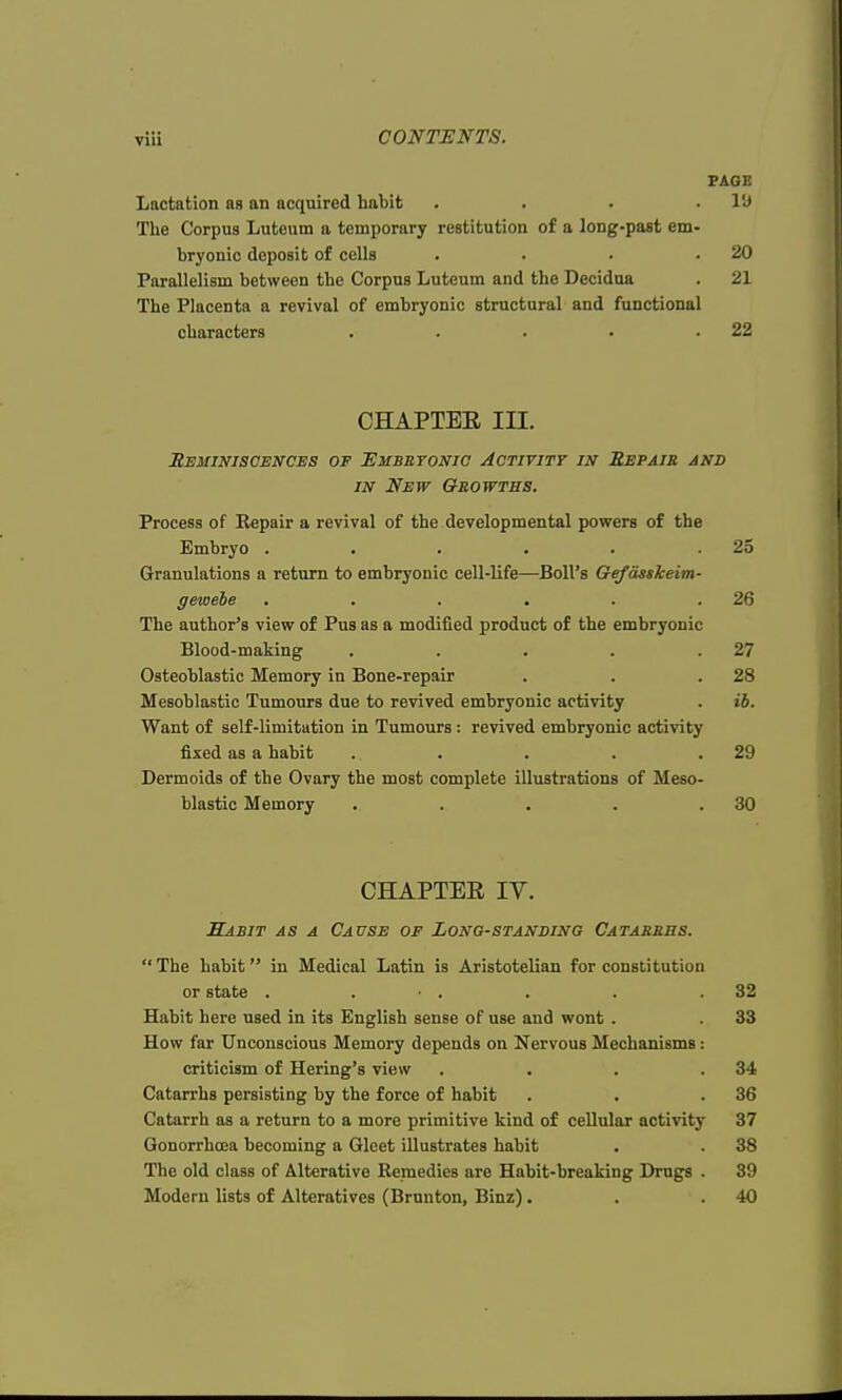 PAGE Lactation as an acquired habit . . . .It) The Corpus Luteum a temporary restitution of a long-past em- bryonic deposit of cells . . . .20 Parallelism between the Corpus Luteum and the Decidua . 21 The Placenta a revival of embryonic structural and functional characters . . . • .22 CHAPTEE in. Reminiscences of Embryonic Activity in Repair and in New Growths. Process of Eepair a revival of the developmental powers of the Embryo . . . . . .25 Granulations a return to embryonic cell-life—Boll's Gefdsskeim- gewebe . . . . . .26 The author's view of Pus as a modified product of the embryonic Blood-making . . . . .27 Osteoblastic Memory in Bone-repair . . .28 Mesoblastic Tumours due to revived embryonic activity . ib. Want of self-limitation in Tumours : revived embryonic activity fixed as a habit . . . . .29 Dermoids of the Ovary the most complete illustrations of Meso- blastic Memory . . . . .30 CHAPTER IV. Habit as a Cause of Longstanding Catarrhs.  The habit in Medical Latin is Aristotelian for constitution or state . • . . . .32 Habit here used in its English sense of use and wont . . 33 How far Unconscious Memory depends on Nervous Mechanisms : criticism of Hering's view . . . .34 Catarrhs persisting by the force of habit . . .36 Catarrh as a return to a more primitive kind of cellular activity 37 Gonorrhoea becoming a Gleet illustrates habit . . 38 The old class of Alterative Remedies are Habit-breaking Drugs . 39 Modern lists of Alteratives (Brunton, Binz) . . .40