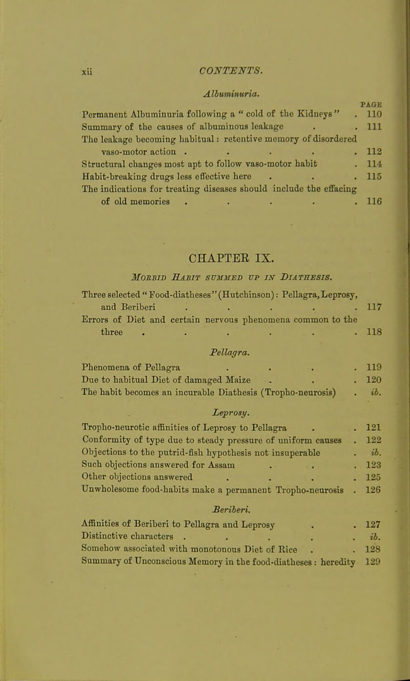 Albuminuria. PAGE Permanent Albuminuria following a  cold of the Kidneys  . 110 Summary of the causes of albuminous leakage . . Ill The leakage becoming habitual: retentive memory of disordered vaso-motor action ..... 112 Structural changes most apt to follow vaso-motor habit . 114 Habit-breaking drugs less effective here . . .115 The indications for treating diseases should include the effacing of old memories ..... 116 CHAPTEE IX. Morbid Habit summed up in Diathesis. Three selected  Food-diatheses (Hutchinson): Pellagra, Leprosy, and Beriberi ..... 117 Errors of Diet and certain nervous phenomena common to the three . . . . . .118 Pellagra. Phenomena of Pellagra .... 119 Due to habitual Diet of damaged Maize . . . 120 The habit becomes an incurable Diathesis (Tropho-neurosis) . tb. Leprosy. Tropho-neurotic affinities of Leprosy to Pellagra . .121 Conformity of type due to steady pressure of uniform causes . 122 Objections to the putrid-fish hypothesis not insuperable . ii. Such objections answered for Assam . . . 123 Other objections answered .... 125 Unwholesome food-habits make a permanent Tropho-neurosis . 126 Beriberi. Affinities of Beriberi to Pellagra and Leprosy . . 127 Distinctive characters . . . . ib. Somehow associated with monotonous Diet of Rice . . 128 Summary of Unconscious Memory in the food-diatheses : heredity 129