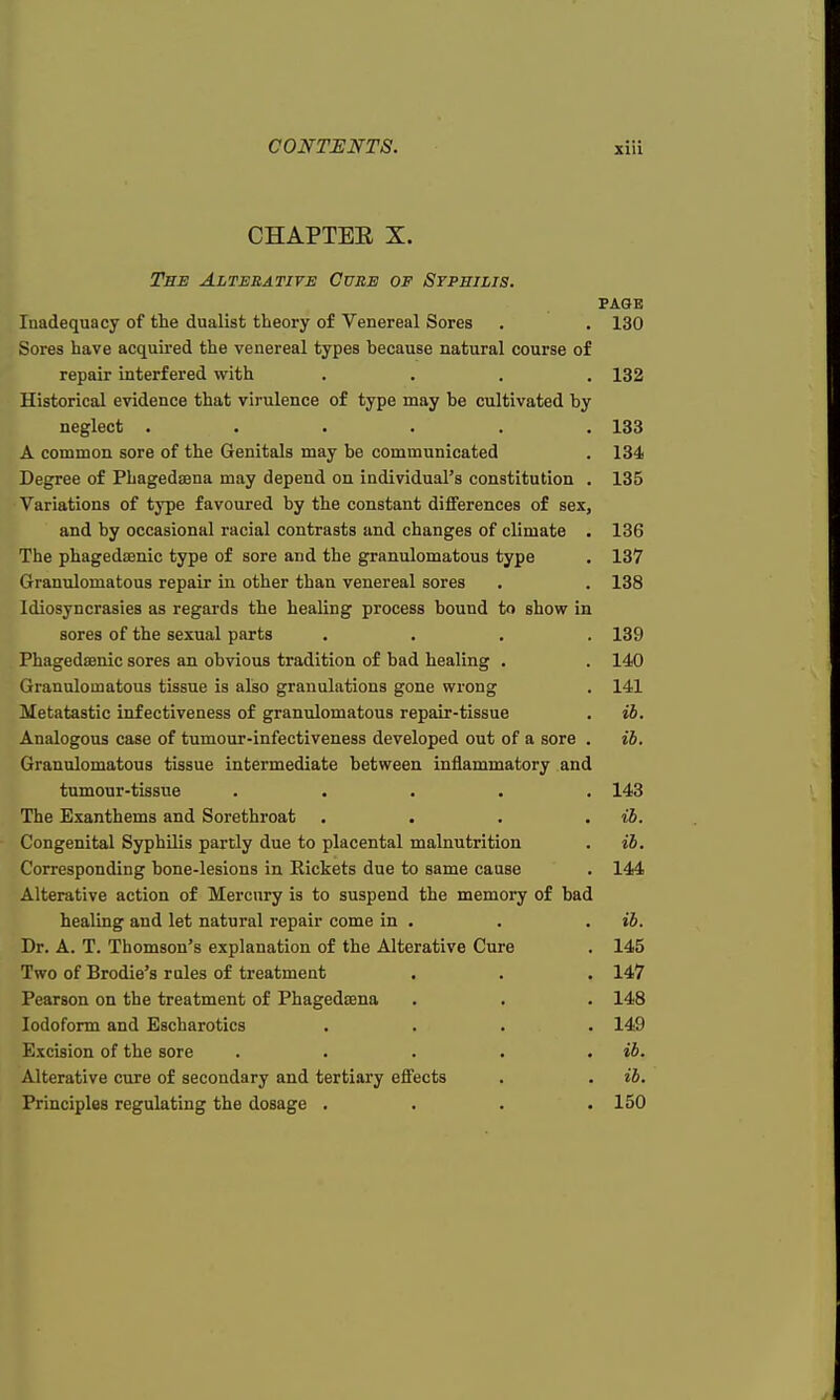 CHAPTEE X. The Alterative Cure of Syphilis. page Inadequacy of the dualist theory of Venereal Sores . . 130 Sores have acquired the venereal types because natural course of repair interfered with .... 132 Historical evidence that virulence of type may be cultivated by neglect ...... 133 A common sore of the Genitals may be communicated . 134 Degree of Phagedena may depend on individual's constitution . 135 Variations of type favoured by the constant differences of sex, and by occasional racial contrasts and changes of climate . 136 The phagedenic type of sore and the granulomatous type . 137 Granulomatous repair in other than venereal sores . . 138 Idiosyncrasies as regards the healing process bound to show in sores of the sexual parts .... 139 Phagedsenic sores an obvious tradition of bad healing . . 140 Granulomatous tissue is also granulations gone wrong . 141 Metatastic infectiveness of granulomatous repair-tissue . ib. Analogous case of tumour-infectiveness developed out of a sore . ib. Granulomatous tissue intermediate between inflammatory and tumour-tissue ..... 143 The Exanthems and Sorethroat .... ib. Congenital Syphilis partly due to placental malnutrition . ib. Corresponding bone-lesions in Rickets due to same cause . 144 Alterative action of Mercury is to suspend the memory of bad healing and let natural repair come in . . . ib. Dr. A. T. Thomson's explanation of the Alterative Cure . 145 Two of Brodie's rules of treatment . . . 147 Pearson on the treatment of Phagedaena . . . 148 Iodoform and Escharotics .... 149 Excision of the sore . . . . ib. Alterative cure of secondary and tertiary effects . . ib. Principles regulating the dosage . . . .150