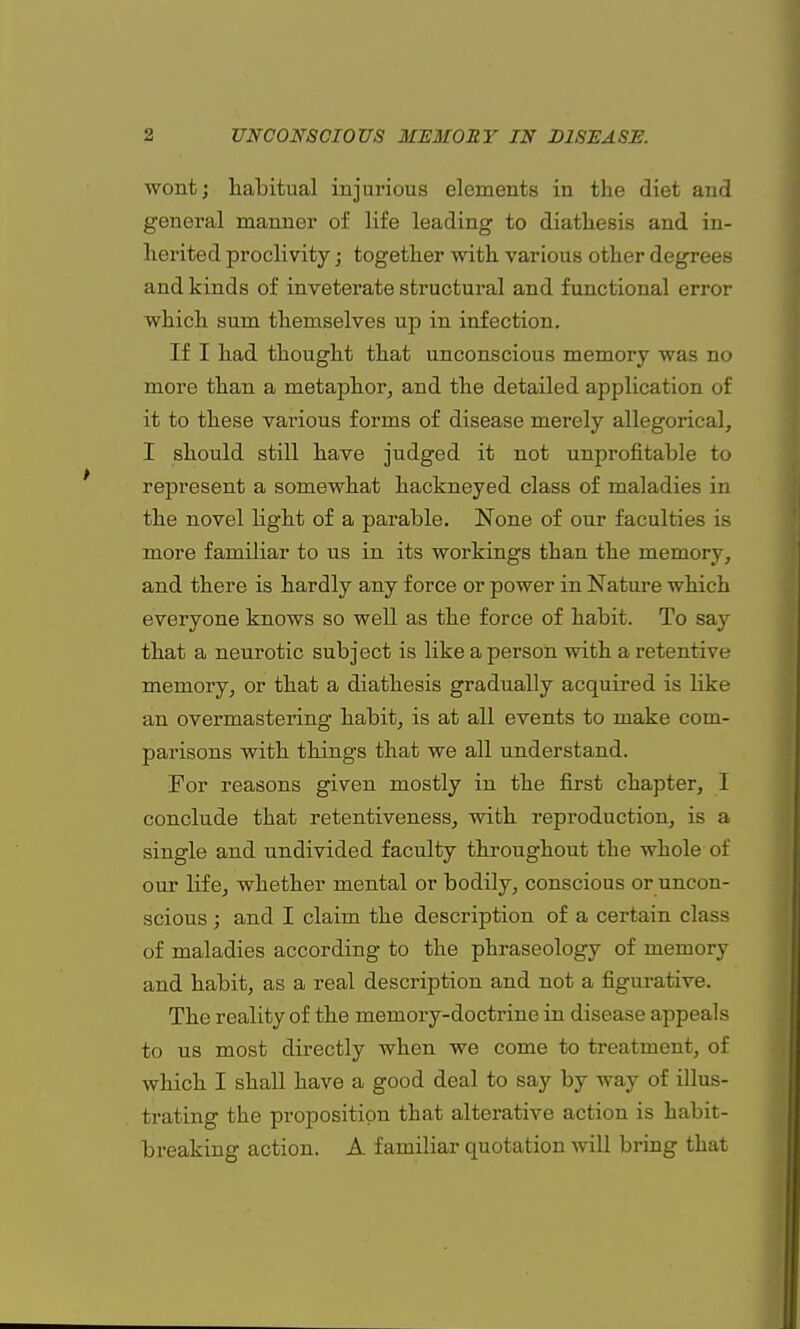 wont; habitual injurious elements in the diet and general manner of life leading to diathesis and in- herited proclivity; together with various other degrees and kinds of inveterate structural and functional error which sum themselves up in infection. If I had thought that unconscious memory was no more than a metaphor, and the detailed application of it to these various forms of disease merely allegorical, I should still have judged it not unprofitable to represent a somewhat hackneyed class of maladies in the novel light of a parable. None of our faculties is more familiar to us in its workings than the memory, and there is hardly any force or power in Nature which everyone knows so well as the force of habit. To say that a neurotic subject is like a person with a retentive memory, or that a diathesis gradually acquired is like an overmastering habit, is at all events to make com- parisons with things that we all understand. For reasons given mostly in the first chapter, I conclude that retentiveness, with reproduction, is a single and undivided faculty throughout the whole of our life, whether mental or bodily, conscious or uncon- scious ; and I claim the description of a certain class of maladies according to the phraseology of memory and habit, as a real description and not a figurative. The reality of the memory-doctrine in disease appeals to us most directly when we come to treatment, of which I shall have a good deal to say by way of illus- trating the proposition that alterative action is habit- breaking action. A familiar quotation will bring that