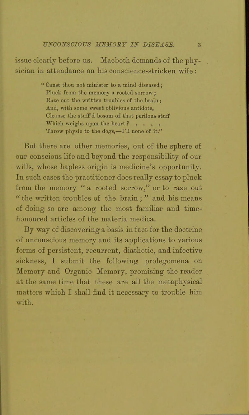 issue clearly before us. Macbeth demands of the phy- sician in attendance on his conscience-stricken wife :  Canst thou not minister to a mind diseased; Pluck from the memory a rooted sorrow; Rnze out the written troubles of the brain; And, with some sweet oblivious antidote, Cleanse the stuff'd bosom of that perilous stuff Which weighs upon the heart P . . ,. . Throw physic to the dogs,—I'll none of it. But there are other memories, out of the sphere of our conscious life and beyond the responsibility of our wills, whose hapless origin is medicine's opportunity. In such cases the practitioner does really essay to pluck from the memory  a rooted sorrow/' or to raze out  the written troubles of the brain ;  and his means of doing so are among the most familiar and time- honoured articles of the materia medica. By way of discovering a basis in fact for the doctrine of unconscious memory and its applications to various forms of persistent, recurrent, diathetic, and infective, sickness, I submit the following prolegomena on Memory and Organic Memory, promising the reader at the same time that these are all the metaphysical matters which I shall find it necessary to trouble him with.