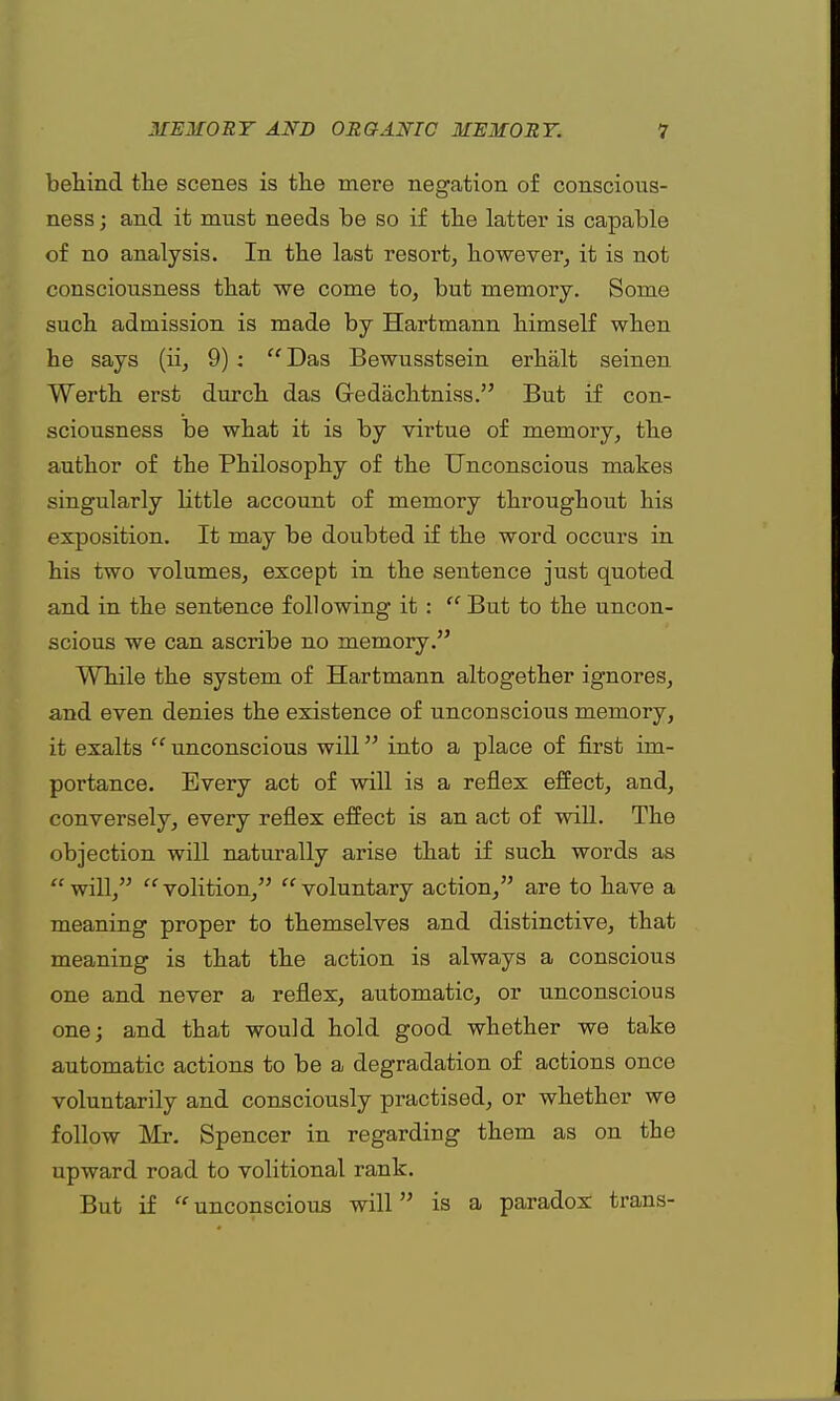 behind the scenes is the mere negation of conscious- ness ; and it must needs be so if the latter is capable of no analysis. In the last resort, however, it is not consciousness that we come to, but memory. Some such admission is made by Hartmann himself when he says (ii, 9):  Das Bewusstsein erhalt seinen Worth erst durch das Gredachtniss. But if con- sciousness be what it is by virtue of memory, the author of the Philosophy of the Unconscious makes singularly little account of memory throughout his exposition. It may be doubted if the word occurs in his two volumes, except in the sentence just quoted and in the sentence following it : ff But to the uncon- scious we can ascribe no memory. While the system of Hartmann altogether ignores, and even denies the existence of unconscious memory, it exalts  unconscious will into a place of first im- portance. Every act of will is a reflex effect, and, conversely, every reflex effect is an act of will. The objection will naturally arise that if such words as  will,  volition/5  voluntary action/' are to have a meaning proper to themselves and distinctive, that meaning is that the action is always a conscious one and never a reflex, automatic, or unconscious one; and that would hold good whether we take automatic actions to be a degradation of actions once voluntarily and consciously practised, or whether we follow Mr. Spencer in regarding them as on the upward road to volitional rank. But if  unconscious will is a paradox trans-