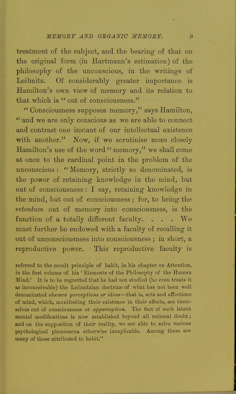 treatment of the subject, and the bearing of that on the original form (in Hartmann's estimation) of the philosophy of the unconscious, in the writings of Leibnitz. Of considerably greater importance is Hamilton's own view of memory and its relation to that which is  out of consciousness.  Consciousness supposes memory/' says Hamilton,  and we are only conscious as we are able to connect and contrast one instant of our intellectual existence with another. Now, if we scrutinise more closely Hamilton's use of the word  memory, we shall come at once to the cardinal point in the problem of the unconscious :  Memory, strictly so denominated, is the power of retaining knowledge in the mind, but out of consciousness : I say, retaining knowledge in the mindj but out of consciousness; for, to bring the retentum out of memory into consciousness, is the function of a totally different faculty. . . . We must further be endowed with a faculty of recalling it out of unconsciousness into consciousness; in short, a reproductive power. This reproductive faculty is referred to the occult principle of habit, in his chapter on Attention, in the first volume of his ' Elements of the Philosophy of the Human Mind/ It is to be regretted that he had not studied (he even treats it as inconceivable) the Leibnitzian doctrine of what has not been well denominated obscure perceptions or ideas—that is, acts and affections of mind, which, manifesting their existence in their effects, are them- selves out of consciousness or apperception. The fact of such latent mental modifications is now established beyond all rational doubt; and on the supposition of their reality, we are able to solve various psychological phenomena otherwise inexplicable. Among these are many of those attributed to habit.