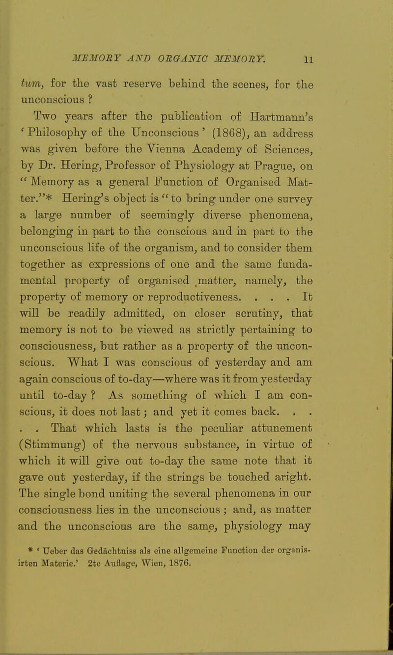 turn, for the vast reserve behind the scenes, for the unconscious ? Two years after the publication of Hartrnann's ' Philosophy of the Unconscious ' (1868), an address was given before the Vienna Academy of Sciences, by Dr. Hering, Professor of Physiology at Prague, on  Memory as a general Function of Organised Mat- ter.* Hering's object is to bring under one survey a large number of seemingly diverse phenomena, belonging in part to the conscious and in part to the unconscious life of the organism, and to consider them together as expressions of one and the same funda- mental property of organised .matter, namely, the property of memory or reproductiveness. ... It will be readily admitted, on closer scrutiny, that memory is not to be viewed as strictly pertaining to consciousness, but rather as a property of the uncon- scious. What I was conscious of yesterday and am again conscious of to-day—where was it from yesterday until to-day ? As something of which I am con- scious, it does not last; and yet it comes back. . . . . That which lasts is the peculiar attunement (Stimmung) of the nervous substance, in virtue of which it will give out to-day the same note that it gave out yesterday, if the strings be touched aright. The single bond uniting the several phenomena in our consciousness lies in the unconscious ; and, as matter and the unconscious are the same, physiology may * ' Ueber das Gediichtniss als cine allgemeine Function der orgnnis- irten Materie.' 2te Auflage, Wien, 1876.