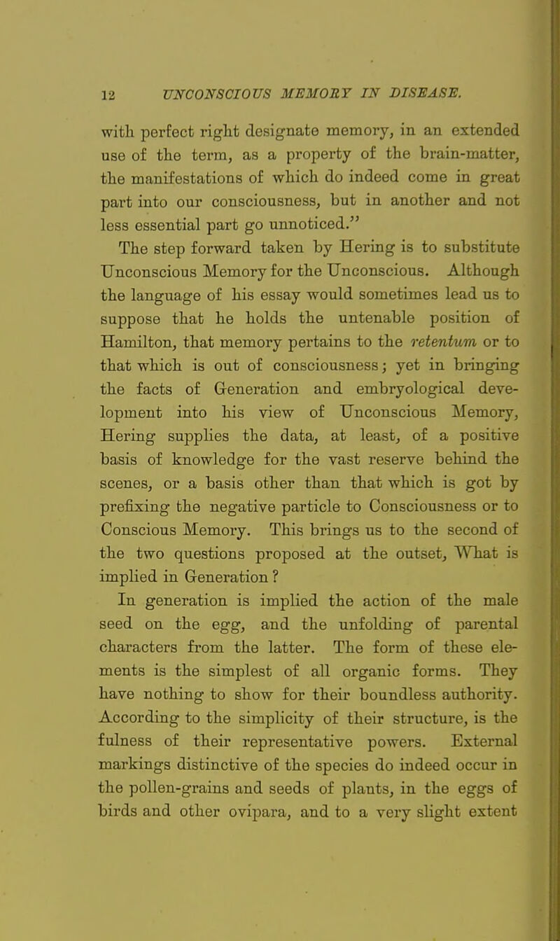 with perfect right designate memory, in an extended use of the term, as a property of the brain-matter, the manifestations of which do indeed come in great part into our consciousness, but in another and not less essential part go unnoticed. The step forward taken by Hering is to substitute Unconscious Memory for the Unconscious. Although the language of his essay would sometimes lead us to suppose that he holds the untenable position of Hamilton, that memory pertains to the retentum or to that which is out of consciousness; yet in bringing the facts of Generation and embryological deve- lopment into his view of Unconscious Memory, Hering supplies the data, at least, of a positive basis of knowledge for the vast reserve behind the scenes, or a basis other than that which is got by prefixing the negative particle to Consciousness or to Conscious Memory. This brings us to the second of the two questions proposed at the outset, What is implied in Generation ? In generation is implied the action of the male seed on the egg, and the unfolding of parental characters from the latter. The form of these ele- ments is the simplest of all organic forms. They have nothing to show for their boundless authority. According to the simplicity of their structure, is the fulness of their representative powers. External markings distinctive of the species do indeed occur in the pollen-grains and seeds of plants, in the eggs of birds and other ovipara, and to a very slight extent