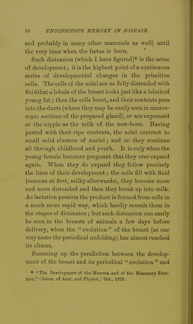 and probably in many other mammals as well) until the very time when the foetus is born. Such distension (which I have figured)* is the acme of development; it is the highest point of a continuous series of developmental changes in the primitive cells. The cells of the acini are so fully distended with fluidthat a lobule of the breast looks just like a lobule of young fat; then the cells burst, and their contents pass into the ducts (where they may be easily seen in micros- copic sections of the prepared gland), or are expressed at the nipple as the milk of the new-born. Having parted with their ripe contents, the acini contract to small solid clusters of nuclei; and so they continue all through childhood and youth. It is only when the young female becomes pregnant that they ever expand again. When they do expand they follow precisely the lines of their development; the cells fill with fluid (mucous at first, milky afterwards), they become more and more distended and then they break up into milk. As lactation persists the product is formed from cells in a much more rapid way, which hardly reveals them in the stages of distension; but such distension can easily be seen in the breasts of animals a few days before delivery, when the  evolution  of the breast (as one may name the periodical unfolding) has almost reached its climax. Summing up the parallelism between the develop- ment of the breast and its periodical  evolution  and * '* The Development of the Mamma and of the Mammary Func- tion, ' Journ. of Anat. and Physiol./ Oct., 1876.