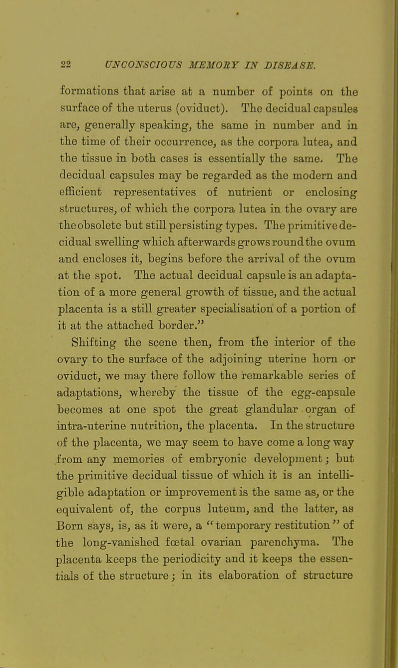 formations that arise at a number of points on the surface of the uterus (oviduct). The decidual capsules are, generally speaking, the same in number and in the time of their occurrence, as the corpora lutea, and the tissue in both cases is essentially the same. The decidual capsules may be regarded as the modern and efficient representatives of nutrient or enclosing structures, of which the corpora lutea in the ovary are the obsolete but still persisting types. The primitive de- cidual swelling which afterwards grows round the ovum and encloses it, begins before the arrival of the ovum at the spot. The actual decidual capsule is an adapta- tion of a more general growth of tissue, and the actual placenta is a still greater specialisation of a portion of it at the attached border. Shifting the scene then, from the interior of the ovary to the surface of the adjoining uterine horn or oviduct, we may there follow the remarkable series of adaptations, whereby the tissue of the egg-capsule becomes at one spot the great glandular organ of intra-uterine nutrition, the placenta. In the structure of the placenta, we may seem to have come a long way from any memories of embryonic development; but the primitive decidual tissue of which it is an intelli- gible adaptation or improvement is the same as, or the equivalent of, the corpus luteum, and the latter, as Born says, is, as it were, a  temporary restitution  of the long-vanished foetal ovarian parenchyma. The placenta keeps the periodicity and it keeps the essen- tials of the structure; in its elaboration of structure