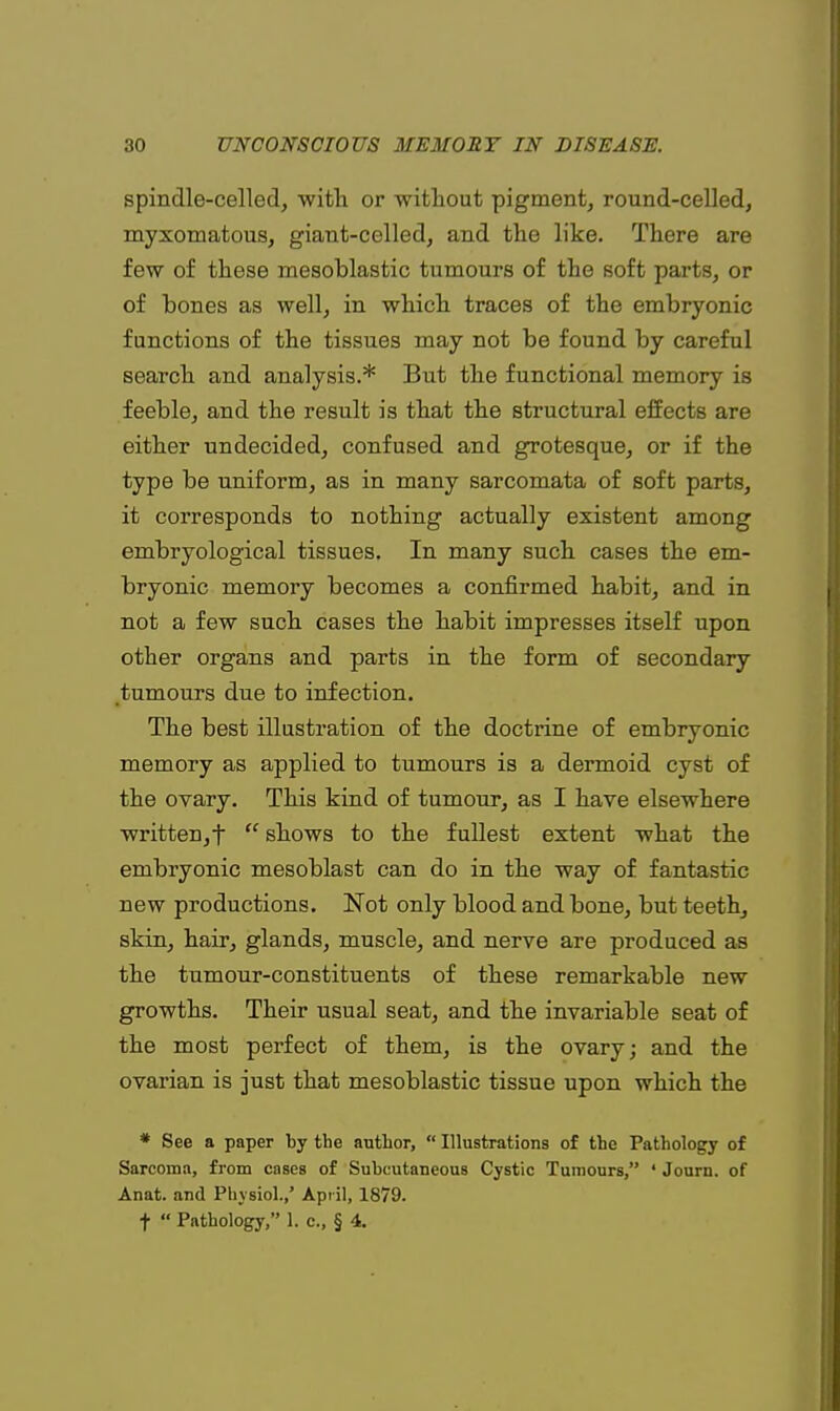 spindle-celled, -with or without pigment, round-celled, myxomatous, giant-celled, and the like. There are few of these mesoblastic tumours of the soft parts, or of bones as well, in which traces of the embryonic functions of the tissues may not be found by careful search and analysis.* But the functional memory is feeble, and the result is that the structural effects are either undecided, confused and grotesque, or if the type be uniform, as in many sarcomata of soft parts, it corresponds to nothing actually existent among embryological tissues. In many such cases the em- bryonic memory becomes a confirmed habit, and in not a few such cases the habit impresses itself upon other organs and parts in the form of secondary tumours due to infection. The best illustration of the doctrine of embryonic memory as applied to tumours is a dermoid cyst of the ovary. This kind of tumour, as I have elsewhere written, f  shows to the fullest extent what the embryonic mesoblast can do in the way of fantastic new productions. Not only blood and bone, but teeth, skin, hair, glands, muscle, and nerve are produced as the tumour-constituents of these remarkable new growths. Their usual seat, and the invariable seat of the most perfect of them, is the ovary; and the ovarian is just that mesoblastic tissue upon which the * See a paper by the author,  Illustrations of the Pathology of Sarcoma, from cases of Subcutaneous Cystic Tumours, ' Journ. of Anat. and Physiol.,' April, 1879.