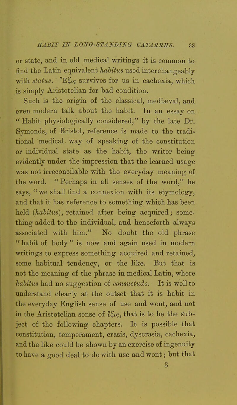 or state, and in old medical writings it is common to find the Latin equivalent habitus used interchangeably with status. E%ig survives for us in cachexia, which is simply Aristotelian for bad condition. Such is the origin of the classical, medieval, and even modern talk about the habit. In an essay on  Habit physiologically considered/' by the late Dr. Symonds, of Bristol, reference is made to the tradi- tional medical way of speaking of the constitution or individual state as the habit, the writer being evidently under the impression that the learned usage was not irreconcilable with the everyday meaning of the word.  Perhaps in all senses of the word, he says,  we shall find a connexion with its etymology, and that it has reference to something which has been held (habitus), retained after being acquired; some- thing added to the individual, and henceforth always associated with him. No doubt the old phrase habit of body is now and again used in modern writings to express something acquired and retained, some habitual tendency, or the like. But that is not the meaning of the phrase in medical Latin, where habitus had no suggestion of consuetudo. It is well to understand clearly at the outset that it is habit in the everyday English sense of use and wont, and not in the Aristotelian sense of t&g, that is to be the Sub- ject of the following chapters. It is possible that constitution, temperament, crasis, dyscrasia, cachexia, and the like could be shown by an exercise of ingenuity to have a good deal to do with use and wont; but that 3