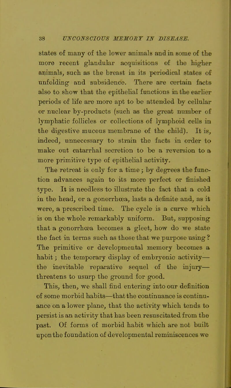 states of many of the lower animals and in some of the more recent glandular acquisitions of the higher animals, such as the breast in its periodical states of unfolding and subsidence. There are certain facts also to show that the epithelial functions in the earlier periods of life are more apt to be attended by cellular or nuclear by-products (such as the great number of lymphatic follicles or collections of lymphoid cells in the digestive mucous membrane of the child). It is, indeed, unnecessary to strain the facts in order to make out catarrhal secretion to be a reversion to a more primitive type of epithelial activity. The retreat is only for a time; by degrees the func- tion advances again to its more perfect or finished type. It is needless to illustrate the fact that a cold in the head, or a gonorrhoea, lasts a definite and, as it were, a prescribed time. The cycle is a curve which is on the whole remarkably uniform. But, supposing that a gonorrhoea becomes a gleet, how do we state the fact in terms such as those that we purpose using ? The primitive or developmental memory becomes a habit; the temporary display of embryonic activity— the inevitable reparative sequel of the injury— threatens to usurp the ground for good. This, then, we shall find entering into our definition of some morbid habits—that the continuance is continu- ance on a lower plane, that the activity which tends to persist is an activity that has been resuscitated from the past. Of forms of morbid habit which are not built upon the foundation of developmental reminiscences we