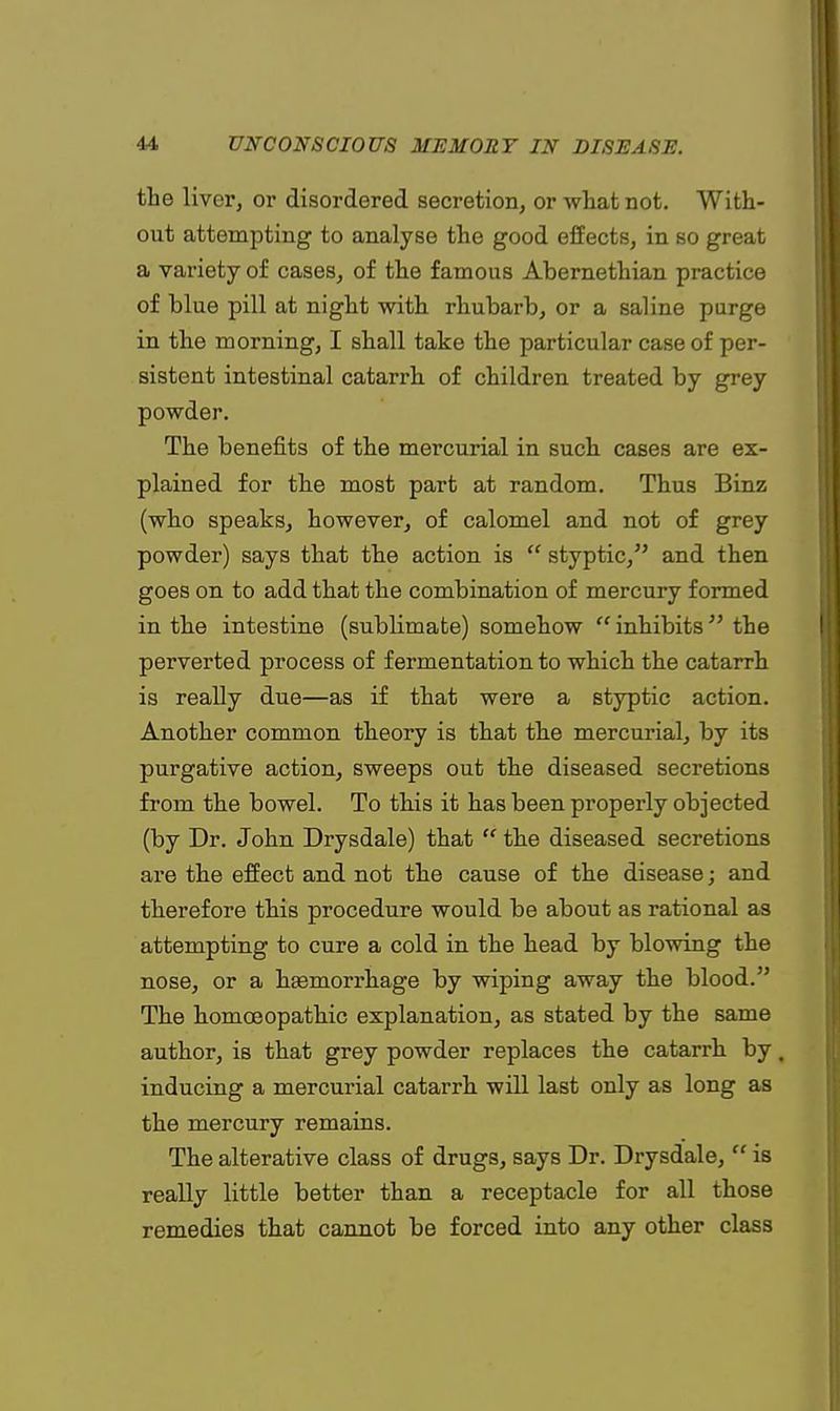 the liver, or disordered secretion, or what not. With- out attempting to analyse the good effects, in so great a variety of cases, of the famous Abernethian practice of blue pill at night with rhubarb, or a saline purge in the morning, I shall take the particular case of per- sistent intestinal catarrh of children treated by grey powder. The benefits of the mercurial in such cases are ex- plained for the most part at random. Thus Binz (who speaks, however, of calomel and not of grey powder) says that the action is styptic, and then goes on to add that the combination of mercury formed in the intestine (sublimate) somehow inhibits the perverted process of fermentation to which the catarrh is really due—as if that were a styptic action. Another common theory is that the mercurial, by its purgative action, sweeps out the diseased secretions from the bowel. To this it has been properly objected (by Dr. John Drysdale) that the diseased secretions are the effect and not the cause of the disease; and therefore this procedure would be about as rational as attempting to cure a cold in the head by blowing the nose, or a hemorrhage by wiping away the blood. The homoeopathic explanation, as stated by the same author, is that grey powder replaces the catarrh by, inducing a mercurial catarrh will last only as long as the mercury remains. The alterative class of drugs, says Dr. Drysdale, is really little better than a receptacle for all those remedies that cannot be forced into any other class