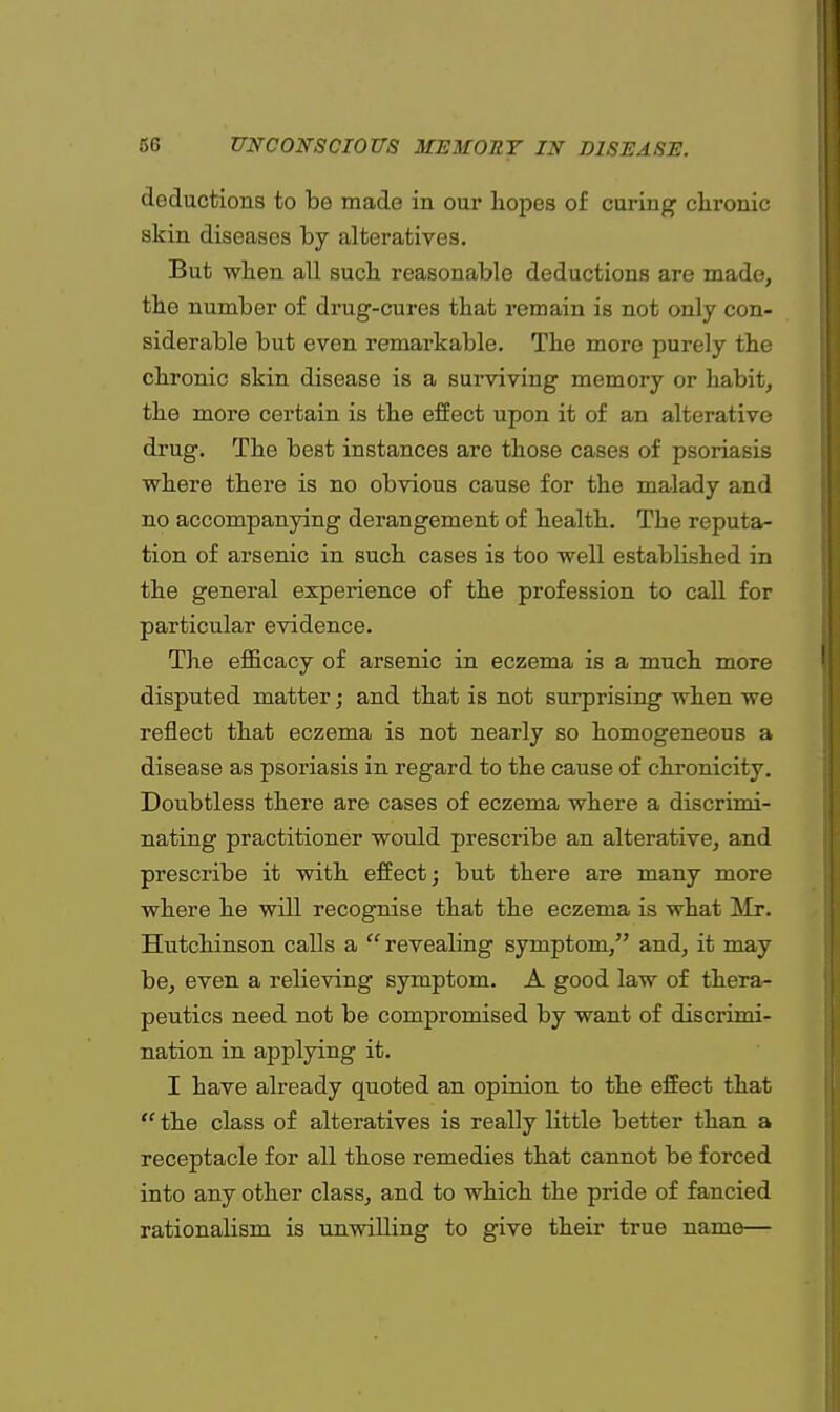 deductions to be made in our hopes of curing chronic skin diseases by alteratives. But when all such reasonable deductions are made, the number of drug-cures that remain is not only con- siderable but even remarkable. The more purely the chronic skin disease is a surviving memory or habit, the more certain is the effect upon it of an alterative drug. The best instances are those cases of psoriasis where there is no obvious cause for the malady and no accompanying derangement of health. The reputa- tion of arsenic in such cases is too well established in the general experience of the profession to call for particular evidence. The efficacy of arsenic in eczema is a much more disputed matter; and that is not surprising when we reflect that eczema is not nearly so homogeneous a disease as psoriasis in regard to the cause of chronicity. Doubtless there are cases of eczema where a discrimi- nating practitioner would prescribe an alterative, and prescribe it with effect; but there are many more where he will recognise that the eczema is what Mr. Hutchinson calls a  revealing symptom, and, it may be, even a relieving symptom. A good law of thera- peutics need not be compromised by want of discrimi- nation in applying it. I have already quoted an opinion to the effect that  the class of alteratives is really little better than a receptacle for all those remedies that cannot be forced into any other class, and to which the pride of fancied rationalism is unwilling to give their true name—