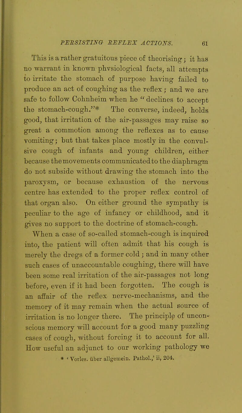 This is a rather gratuitous piece of theorising; it has no warrant in known physiological facts, all attempts to irritate the stomach of purpose having failed to produce an act of coughing as the reflex; and we are safe to follow Cohnheim when he  declines to accept the stomach-cough.* The converse, indeed, holds good, that irritation of the air-passages may raise so great a commotion among the reflexes as to cause vomiting; but that takes place mostly in the convul- sive cough of infants and young children, either because the movements communicated to the diaphragm do not subside without drawing the stomach into the paroxysm, or because exhaustion of the nervous centre has extended to the proper reflex control of that organ also. On either ground the sympathy is peculiar to the age of infancy or childhood, and it gives no support to the doctrine of stomach-cough. When a case of so-called stomach-cough is inquired into, the patient will often admit that his cough is merely the dregs of a former cold; and in many other such cases of unaccountable coughing, there will have been some real irritation of the air-passages not long before, even if it had been forgotten. The cough is an affair of the reflex nerve-mechanisms, and the memory of it may remain when the actual source of irritation is no longer there. The principle of uncon- scious memory will account for a good many puzzling cases of cough, without forcing it to account for all. How useful an adjunct to our working pathology we * ' Vorles. iiber allgemein. Pathol.,' ii, 204.