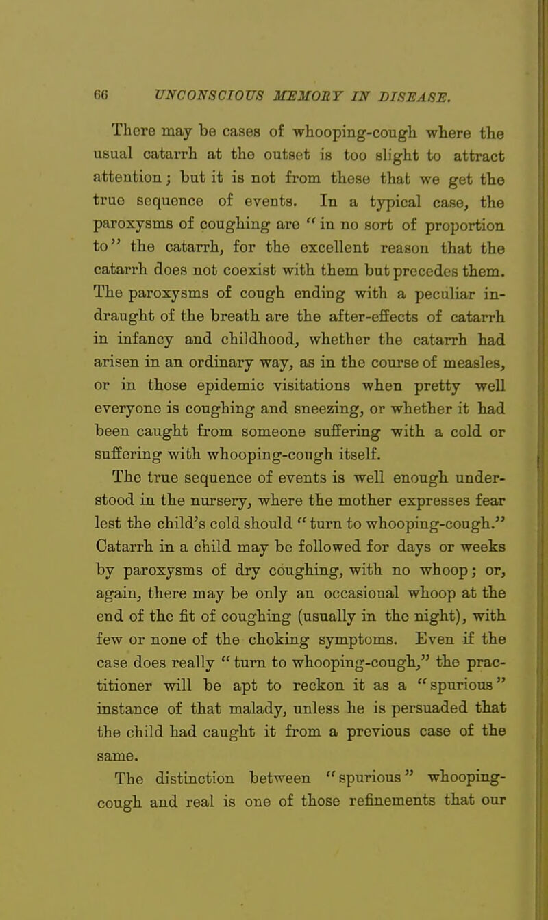 There may be cases of whooping-cough where the usual catarrh at the outset is too slight to attract attention; hut it is not from these that we get the true sequence of events. In a typical case, the paroxysms of coughing are  in no sort of proportion to the catarrh, for the excellent reason that the catarrh does not coexist with them but precedes them. The paroxysms of cough ending with a peculiar in- draught of the breath are the after-effects of catarrh in infancy and childhood, whether the catarrh had arisen in an ordinary way, as in the course of measles, or in those epidemic visitations when pretty well everyone is coughing and sneezing, or whether it had been caught from someone suffering with a cold or suffering with whooping-cough itself. The true sequence of events is well enough under- stood in the nursery, where the mother expresses fear lest the child's cold should  turn to whooping-cough. Catarrh in a child may be followed for days or weeks by paroxysms of dry coughing, with no whoop; or, again, there may be only an occasional whoop at the end of the fit of coughing (usually in the night), with few or none of the choking symptoms. Even if the case does really  turn to whooping-cough, the prac- titioner will be apt to reckon it as a spurious instance of that malady, unless he is persuaded that the child had caught it from a previous case of the same. The distinction between spurious whooping- cough and real is one of those refinements that our