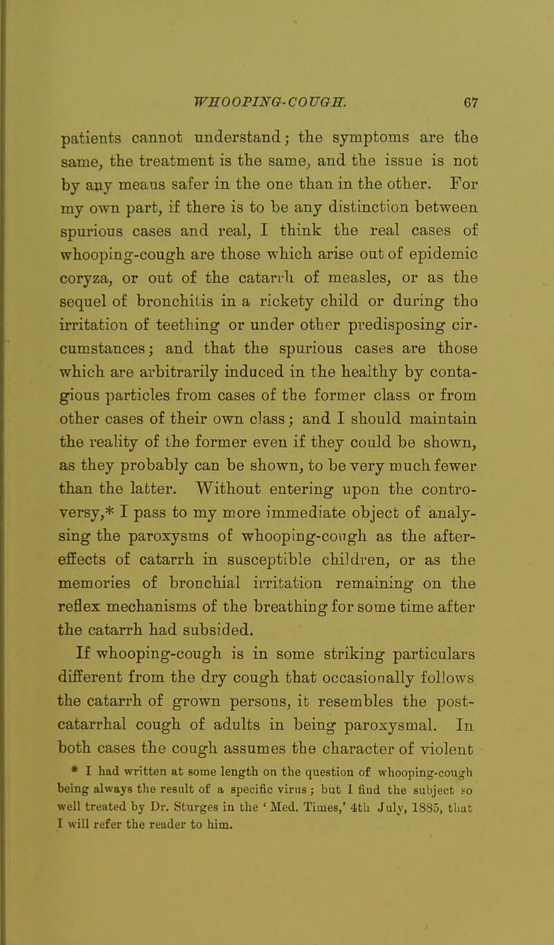 patients cannot understand; the symptoms are the same, the treatment is the same, and the issue is not by any means safer in the one than in the other. For my own part, if there is to be any distinction between spurious cases and real, I think the real cases of whooping-cough are those which arise out of epidemic coryza, or out of the catarrh of measles, or as the sequel of bronchitis in a rickety child or during tho irritation of teething or under other predisposing cir- cumstances; and that the spurious cases are those which are arbitrarily induced in the healthy by conta- gious particles from cases of the former class or from other cases of their own class; and I should maintain the reality of the former even if they could be shown, as they probably can be shown, to be very much fewer than the latter. Without entering upon the contro- versy,* I pass to my more immediate object of analy- sing the paroxysms of whooping-cough as the after- effects of catarrh in susceptible children, or as the memories of bronchial irritation remaining on the reflex mechanisms of the breathing for some time after the catarrh had subsided. If whooping-cough is in some striking particulars different from the dry cough that occasionally follows the catarrh of grown persons, it resembles the post- catarrhal cough of adults in being paroxysmal. In both cases the cough assumes the character of violent * I had written at some length on the question of whooping-cough being always the result of a specific virus; but I find the subject so well treated by Dr. Sturges in the ' Med. Times,' 4tU July, 1885, that I will refer the reader to him.