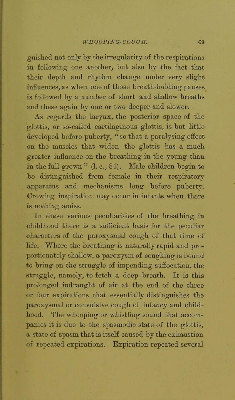 gnished not only by the irregularity of the respirations in following one another, but also by the fact that their depth and rhythm change under very slight influences, as when one of those breath-holding pauses is followed by a number of short and shallow breaths and these again by one or two deeper and slower. As regards the larynx, the posterior space of the glottis, or so-called cartilaginous glottis, is but little developed before puberty, so that a paralysing effect on the muscles that widen the glottis has a much greater influence on the breathing in the young than in the full grown  (1. c, 84). Male children begin to be distinguished from female in their respiratory apparatus and mechanisms long before puberty. Crowing inspiration may occur in infants when there is nothing amiss. In these various peculiarities of the breathing in childhood there is a sufficient basis for the peculiar characters of the paroxysmal cough of that time of life. Where the breathing is naturally rapid and pro- portionately shallow, a paroxysm of coughing is bound to bring on the struggle of impending suffocation, the struggle, namely, to fetch a deep breath. It is this prolonged indraught of air at the end of the three or four expirations that essentially distinguishes the paroxysmal or convulsive cough of infancy and child- hood. The whooping or whistling sound that accom- panies it is due to the spasmodic state of the glottis, a state of spasm that is itself caused by the exhaustion of repeated expirations. Expiration repeated several