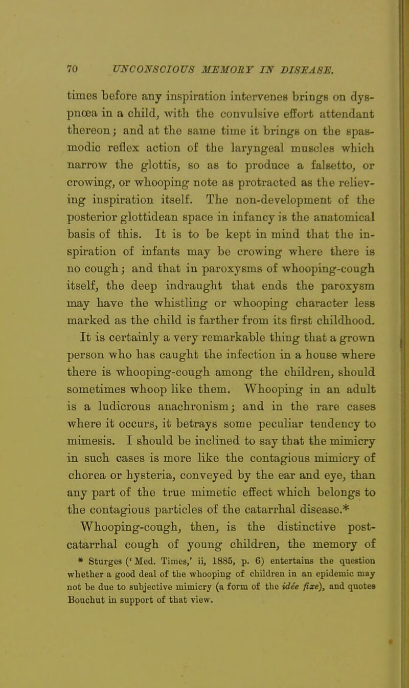 times before any inspiration intervenes brings on dys- pnoea in a child, with the convulsive effort attendant thereon; and at the same time it bringB on the spas- modic reflex action of the laryngeal muscles which narrow the glottis, so as to produce a falsetto, or crowing, or whooping note as protracted as the reliev- ing inspiration itself. The non-development of the posterior glottidean space in infancy is the anatomical basis of this. It is to be kept in mind that the in- spiration of infants may be crowing where there is no cough; and that in paroxysms of whooping-cough itself, the deep indraught that ends the paroxysm may have the whistling or whooping character less marked as the child is farther from its first childhood. It is certainly a very remarkable thing that a grown person who has caught the infection in a house where there is whooping-cough among the children, should sometimes whoop like them. Whooping in an adult is a ludicrous anachronism; and in the rare cases where it occurs, it betrays some peculiar tendency to mimesis. I should be inclined to say that the mimicry in such cases is more like the contagious mimicry of chorea or hysteria, conveyed by the ear and eye, than any part of the true mimetic effect which belongs to the contagious particles of the catarrhal disease.* Whooping-cough, then, is the distinctive post- catarrhal cough of young children, the memory of * Sturges (' Med. Times,' ii, 1885, p. 6) entertains the question whether a good deal of the whooping of children in an epidemic may not be due to subjective mimicry (a form of the idee fixe), and quotes Bouchut in support of that view.