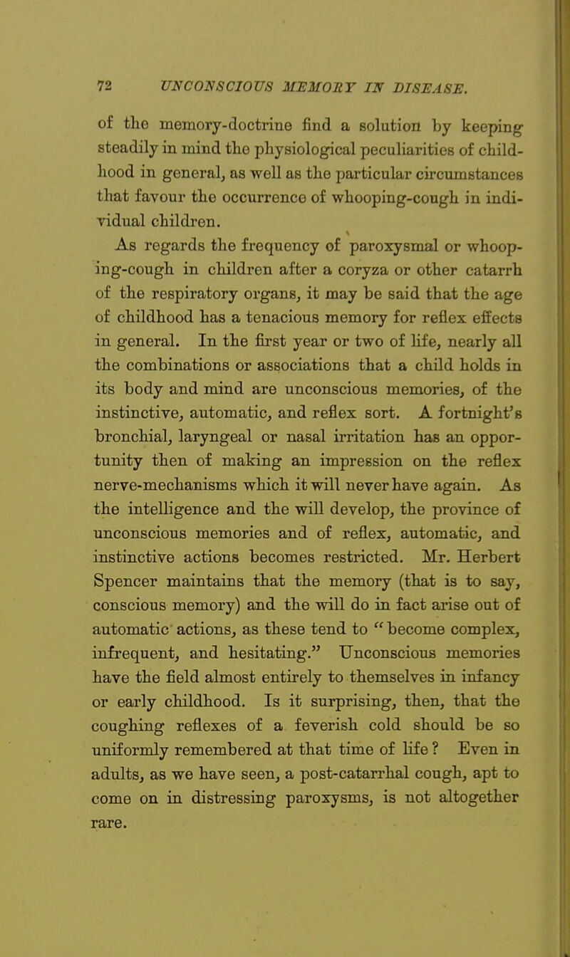 of the memory-doctrine find a solution by keeping steadily in mind the physiological peculiarities of child- hood in general, as well as the particular circumstances that favour the occurrence of whooping-cough in indi- vidual children. As regards the frequency of paroxysmal or whoop- ing-cough in children after a coryza or other catarrh of the respiratory organs, it may be said that the age of childhood has a tenacious memory for reflex effects in general. In the first year or two of life, nearly all the combinations or associations that a child holds in its body and mind are unconscious memories, of the instinctive, automatic, and reflex sort. A fortnight's bronchial, laryngeal or nasal irritation has an oppor- tunity then of making an impression on the reflex nerve-mechanisms which it will never have again. As the intelligence and the will develop, the province of unconscious memories and of reflex, automatic, and instinctive actions becomes restricted. Mr. Herbert Spencer maintains that the memory (that is to say, conscious memory) and the will do in fact arise out of automatic actions, as these tend to become complex, infrequent, and hesitating. Unconscious memories have the field almost entirely to themselves in infancy or early childhood. Is it surprising, then, that the coughing reflexes of a feverish cold should be so uniformly remembered at that time of life ? Even in adults, as we have seen, a post-catarrhal cough, apt to come on in distressing paroxysms, is not altogether rare.